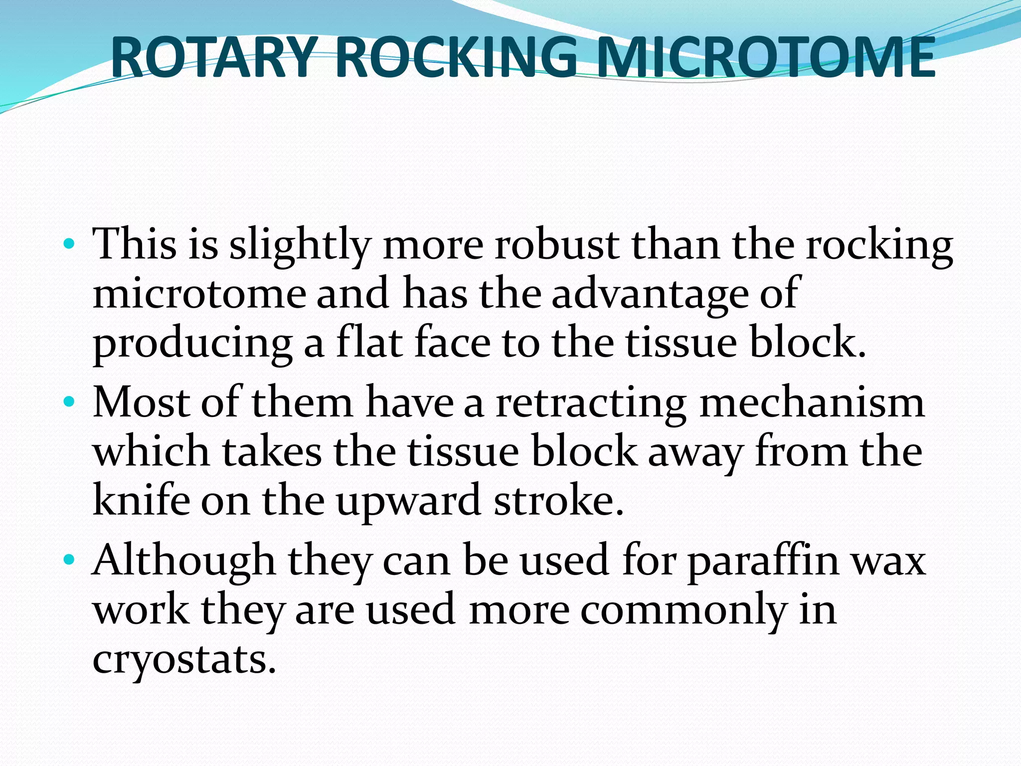ROTARY ROCKING MICROTOME
• This is slightly more robust than the rocking
microtome and has the advantage of
producing a flat face to the tissue block.
• Most of them have a retracting mechanism
which takes the tissue block away from the
knife on the upward stroke.
• Although they can be used for paraffin wax
work they are used more commonly in
cryostats.
 