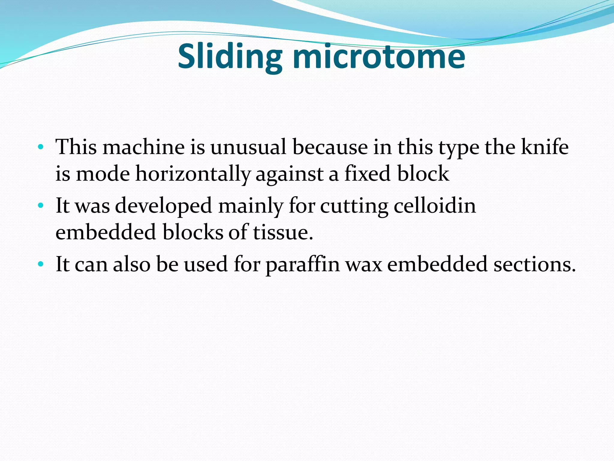 Sliding microtome
• This machine is unusual because in this type the knife
is mode horizontally against a fixed block
• It was developed mainly for cutting celloidin
embedded blocks of tissue.
• It can also be used for paraffin wax embedded sections.
 