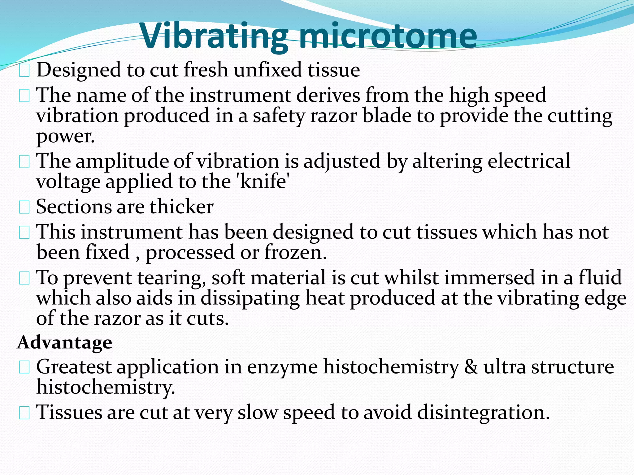 Vibrating microtome
Designed to cut fresh unfixed tissue
The name of the instrument derives from the high speed
vibration produced in a safety razor blade to provide the cutting
power.
The amplitude of vibration is adjusted by altering electrical
voltage applied to the 'knife'
Sections are thicker
This instrument has been designed to cut tissues which has not
been fixed , processed or frozen.
To prevent tearing, soft material is cut whilst immersed in a fluid
which also aids in dissipating heat produced at the vibrating edge
of the razor as it cuts.
Advantage
Greatest application in enzyme histochemistry & ultra structure
histochemistry.
Tissues are cut at very slow speed to avoid disintegration.
 