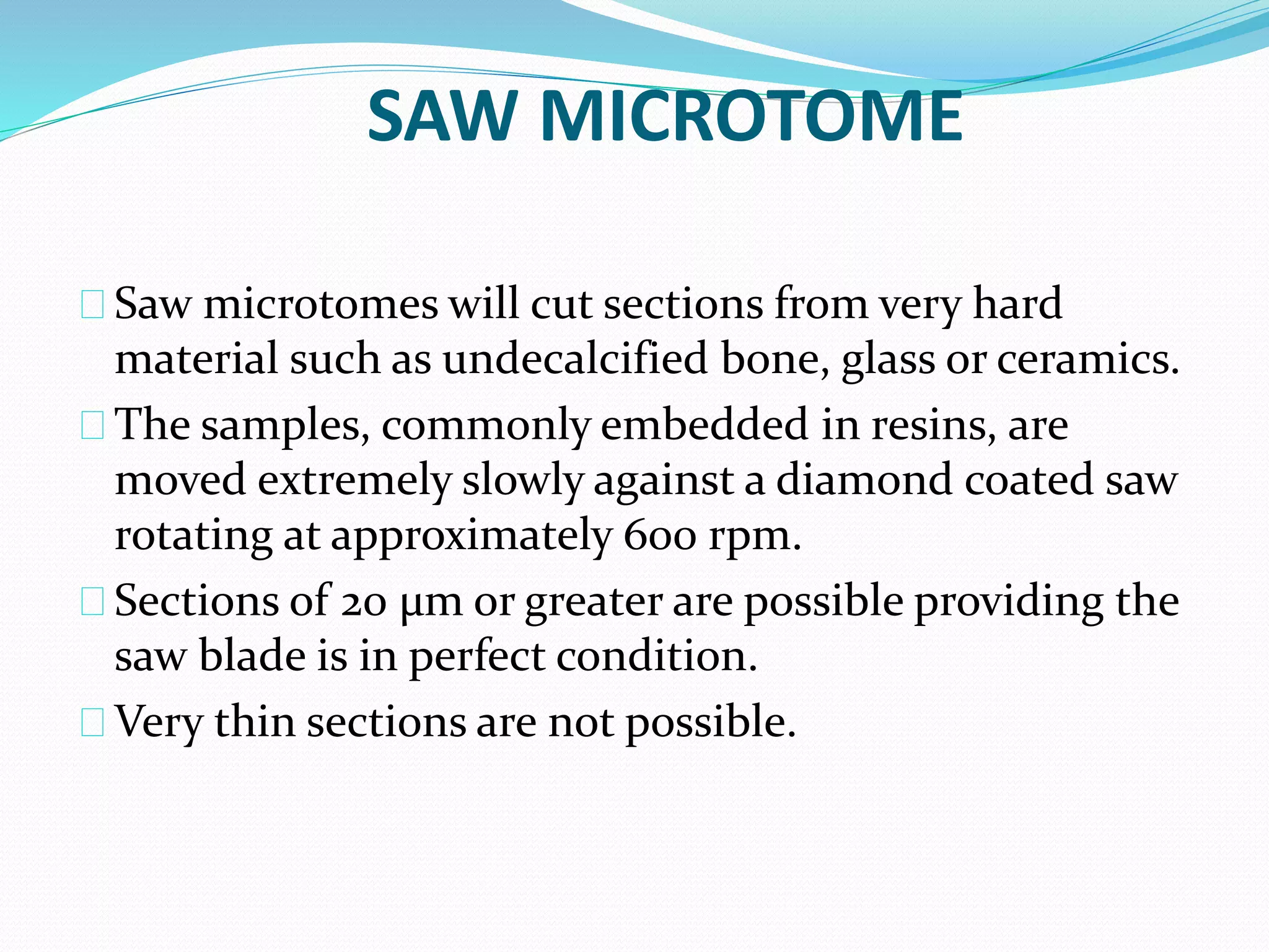 SAW MICROTOME
Saw microtomes will cut sections from very hard
material such as undecalcified bone, glass or ceramics.
The samples, commonly embedded in resins, are
moved extremely slowly against a diamond coated saw
rotating at approximately 600 rpm.
Sections of 20 µm or greater are possible providing the
saw blade is in perfect condition.
Very thin sections are not possible.
 