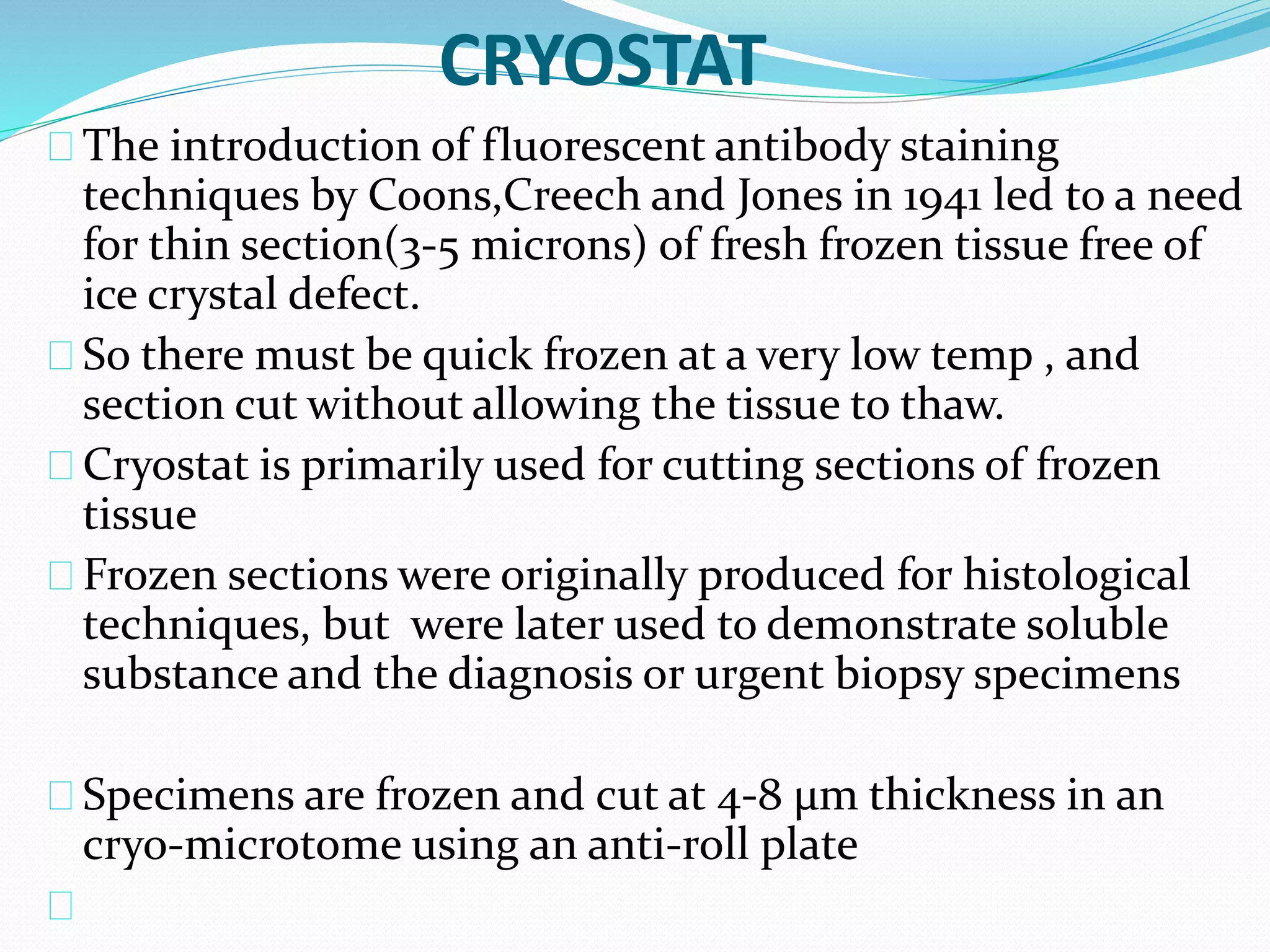 CRYOSTAT
The introduction of fluorescent antibody staining
techniques by Coons,Creech and Jones in 1941 led to a need
for thin section(3-5 microns) of fresh frozen tissue free of
ice crystal defect.
So there must be quick frozen at a very low temp , and
section cut without allowing the tissue to thaw.
Cryostat is primarily used for cutting sections of frozen
tissue
Frozen sections were originally produced for histological
techniques, but were later used to demonstrate soluble
substance and the diagnosis or urgent biopsy specimens
Specimens are frozen and cut at 4-8 μm thickness in an
cryo-microtome using an anti-roll plate
 