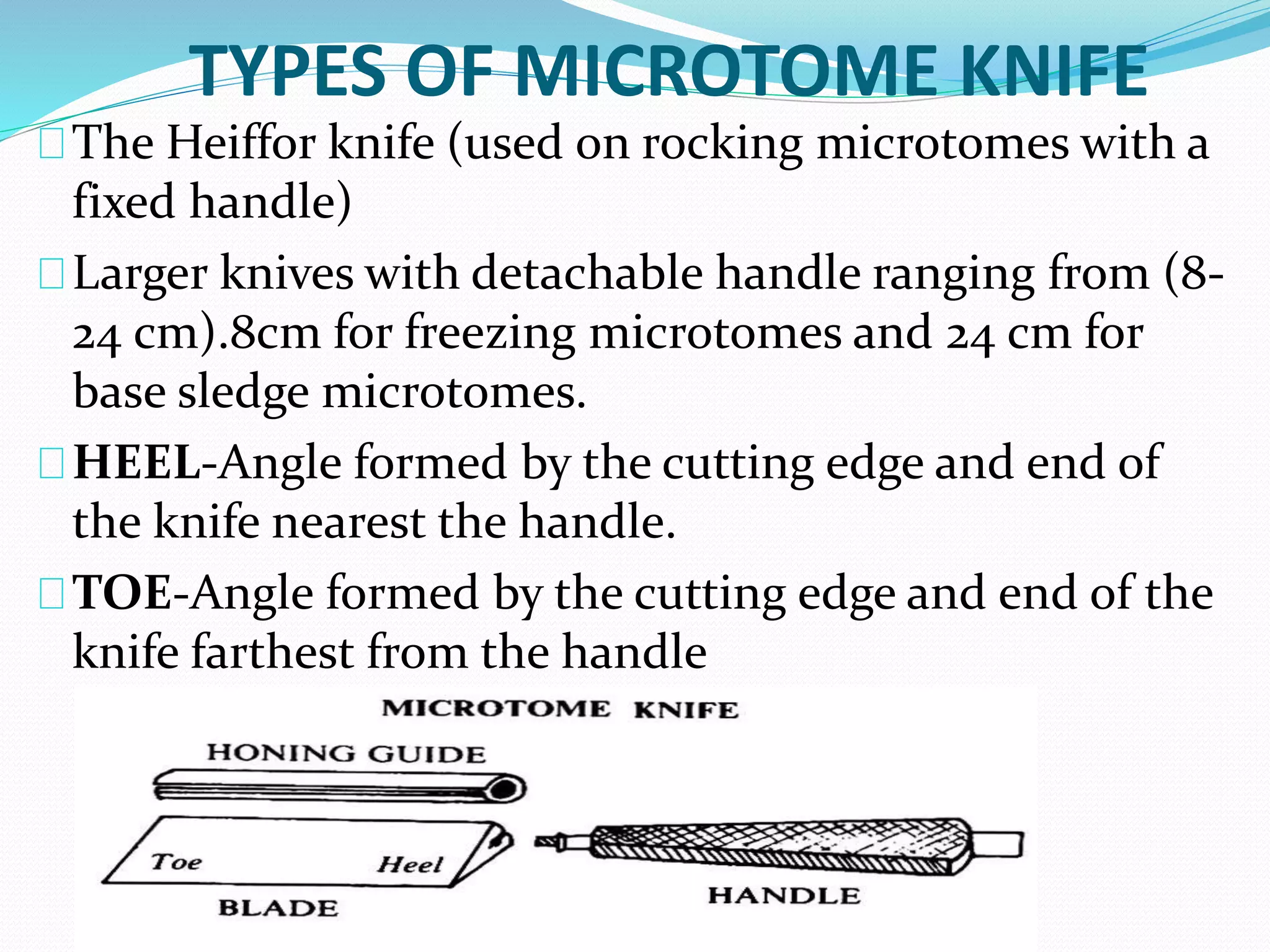 TYPES OF MICROTOME KNIFE
The Heiffor knife (used on rocking microtomes with a
fixed handle)
Larger knives with detachable handle ranging from (8-
24 cm).8cm for freezing microtomes and 24 cm for
base sledge microtomes.
HEEL-Angle formed by the cutting edge and end of
the knife nearest the handle.
TOE-Angle formed by the cutting edge and end of the
knife farthest from the handle
 