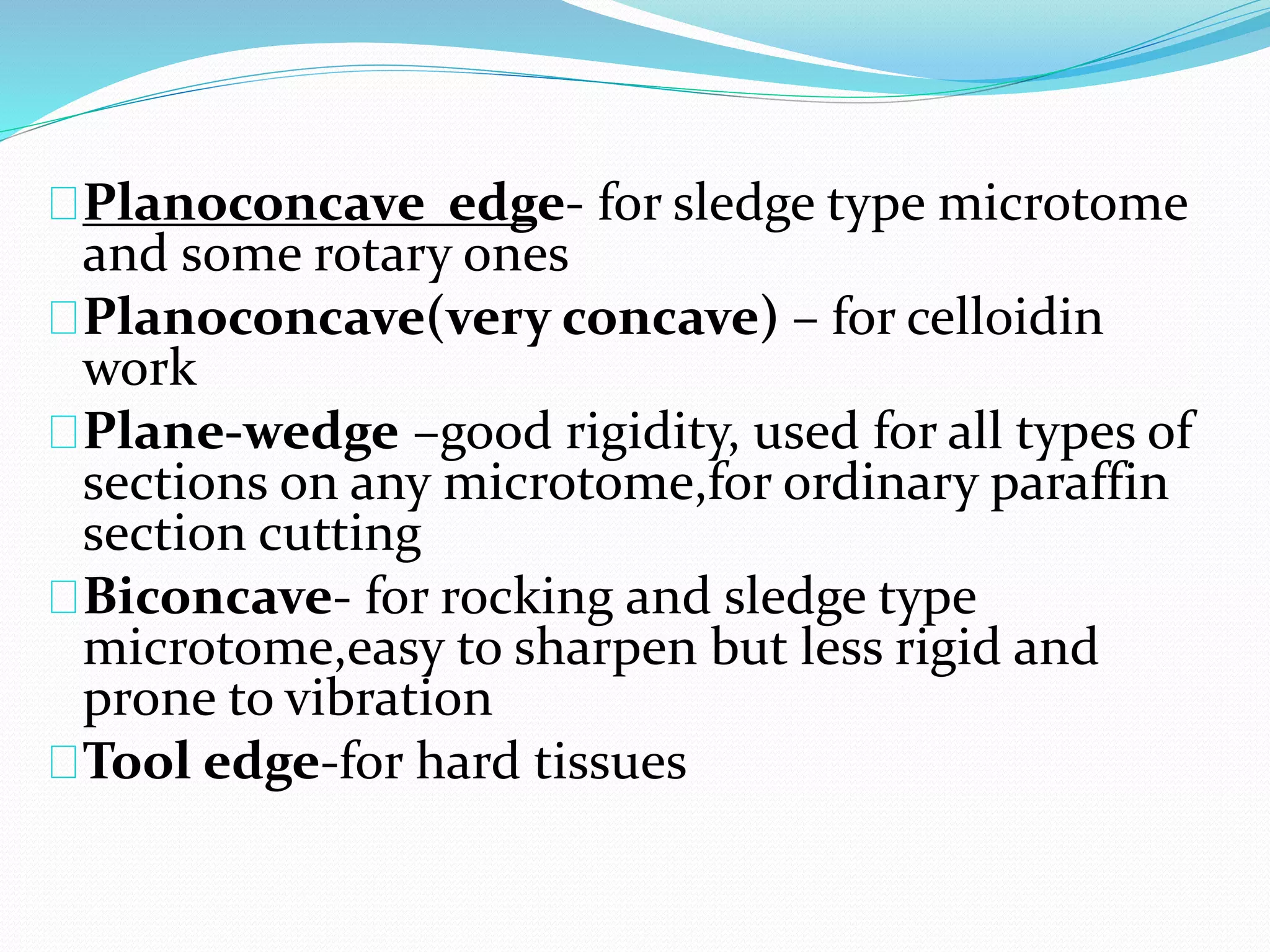 Planoconcave edge- for sledge type microtome
and some rotary ones
Planoconcave(very concave) – for celloidin
work
Plane-wedge –good rigidity, used for all types of
sections on any microtome,for ordinary paraffin
section cutting
Biconcave- for rocking and sledge type
microtome,easy to sharpen but less rigid and
prone to vibration
Tool edge-for hard tissues
 