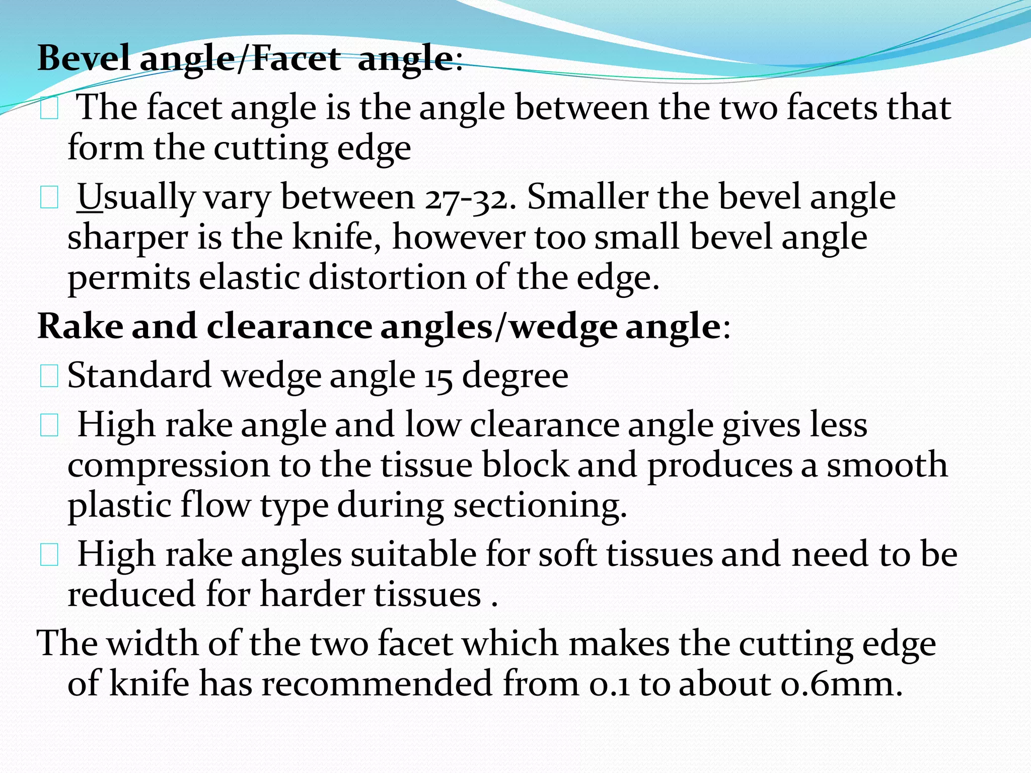 Bevel angle/Facet angle:
The facet angle is the angle between the two facets that
form the cutting edge
Usually vary between 27-32. Smaller the bevel angle
sharper is the knife, however too small bevel angle
permits elastic distortion of the edge.
Rake and clearance angles/wedge angle:
Standard wedge angle 15 degree
High rake angle and low clearance angle gives less
compression to the tissue block and produces a smooth
plastic flow type during sectioning.
High rake angles suitable for soft tissues and need to be
reduced for harder tissues .
The width of the two facet which makes the cutting edge
of knife has recommended from 0.1 to about 0.6mm.
 