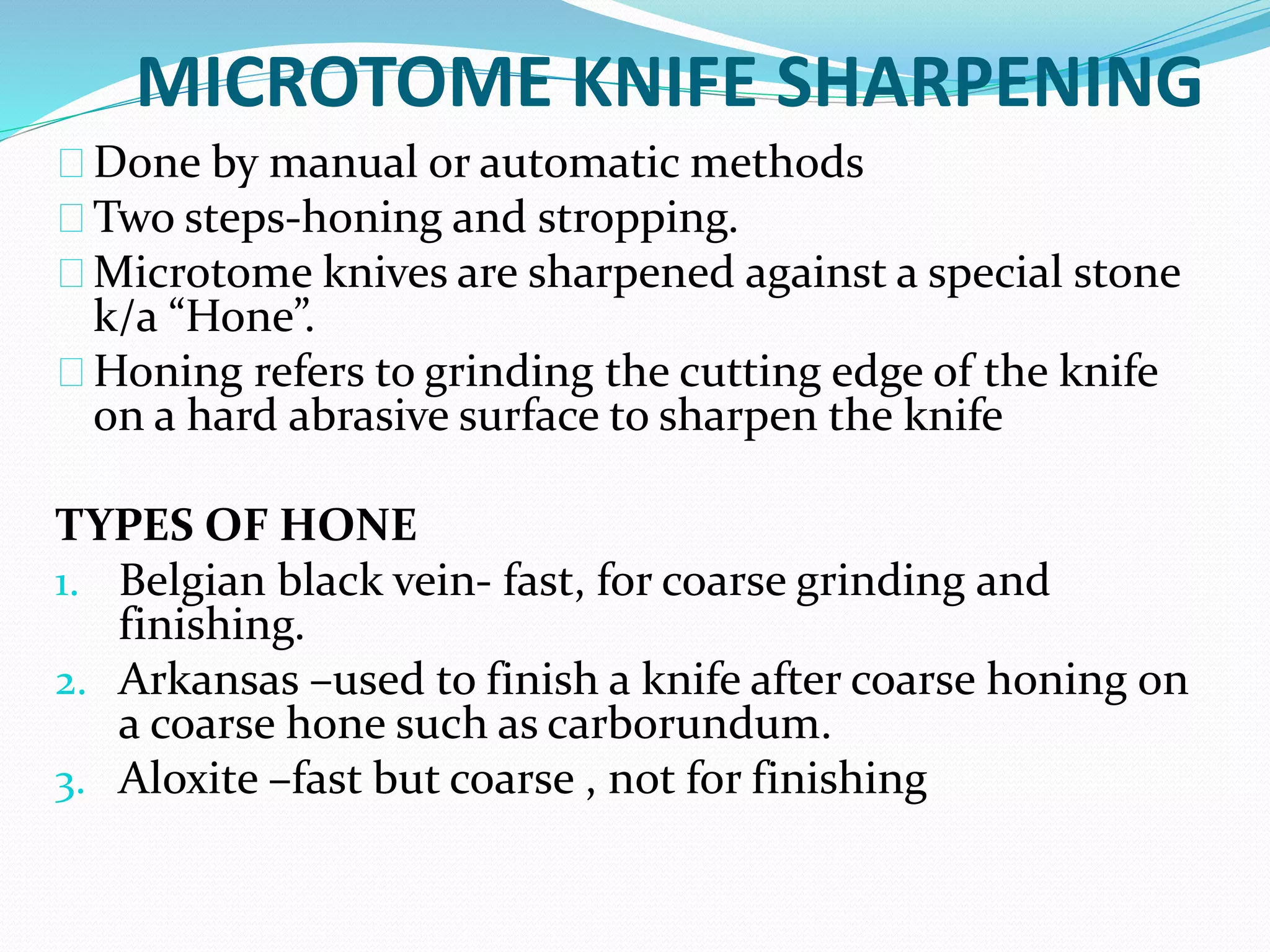MICROTOME KNIFE SHARPENING
Done by manual or automatic methods
Two steps-honing and stropping.
Microtome knives are sharpened against a special stone
k/a “Hone”.
Honing refers to grinding the cutting edge of the knife
on a hard abrasive surface to sharpen the knife
TYPES OF HONE
1. Belgian black vein- fast, for coarse grinding and
finishing.
2. Arkansas –used to finish a knife after coarse honing on
a coarse hone such as carborundum.
3. Aloxite –fast but coarse , not for finishing
 