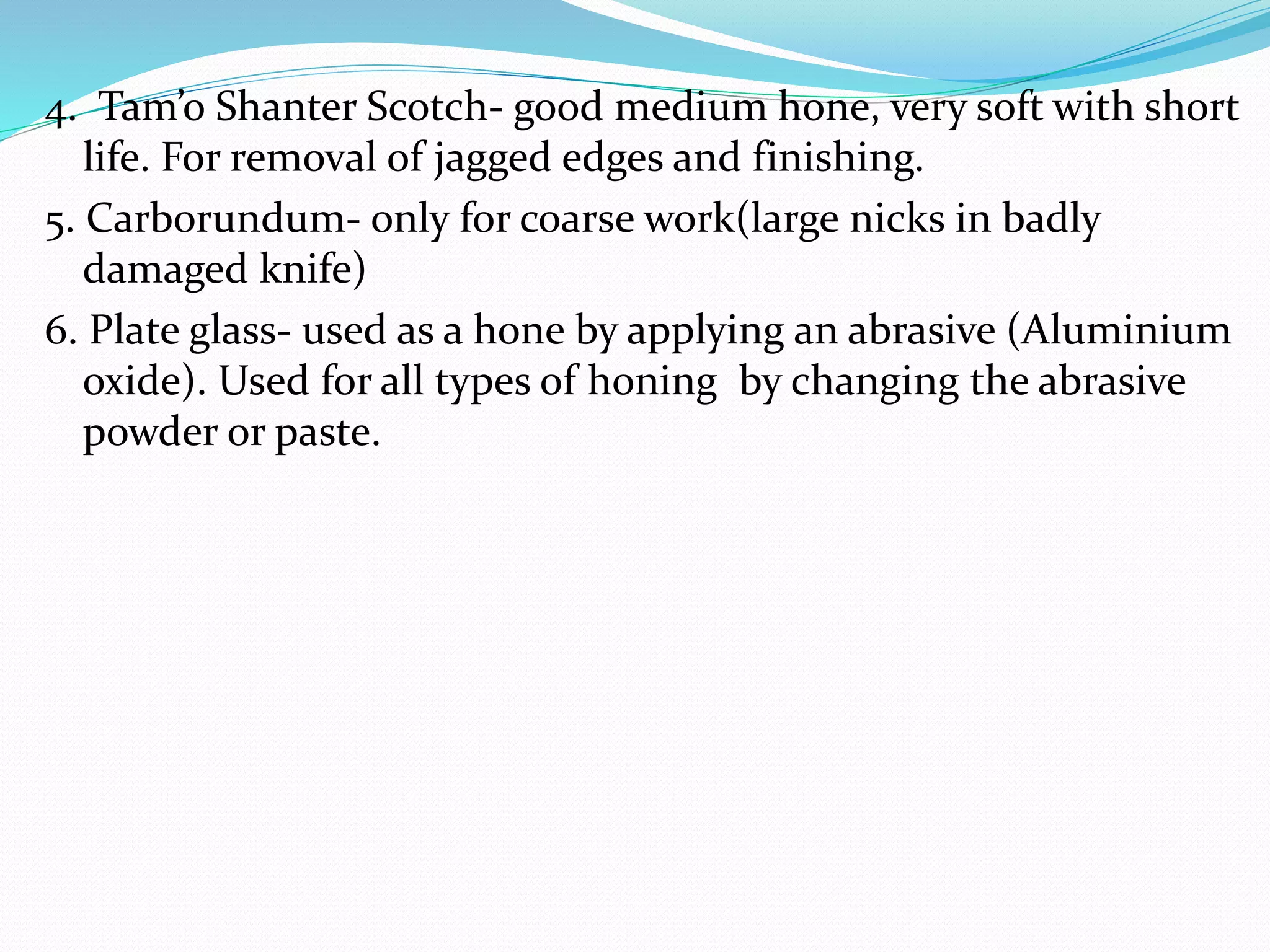 4. Tam’o Shanter Scotch- good medium hone, very soft with short
life. For removal of jagged edges and finishing.
5. Carborundum- only for coarse work(large nicks in badly
damaged knife)
6. Plate glass- used as a hone by applying an abrasive (Aluminium
oxide). Used for all types of honing by changing the abrasive
powder or paste.
 