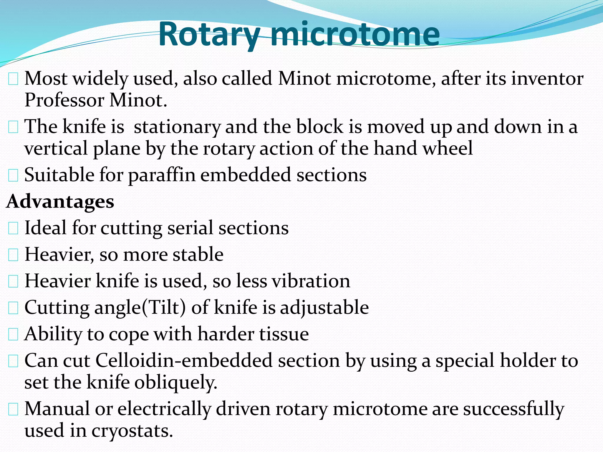 Rotary microtome
Most widely used, also called Minot microtome, after its inventor
Professor Minot.
The knife is stationary and the block is moved up and down in a
vertical plane by the rotary action of the hand wheel
Suitable for paraffin embedded sections
Advantages
Ideal for cutting serial sections
Heavier, so more stable
Heavier knife is used, so less vibration
Cutting angle(Tilt) of knife is adjustable
Ability to cope with harder tissue
Can cut Celloidin-embedded section by using a special holder to
set the knife obliquely.
Manual or electrically driven rotary microtome are successfully
used in cryostats.
 