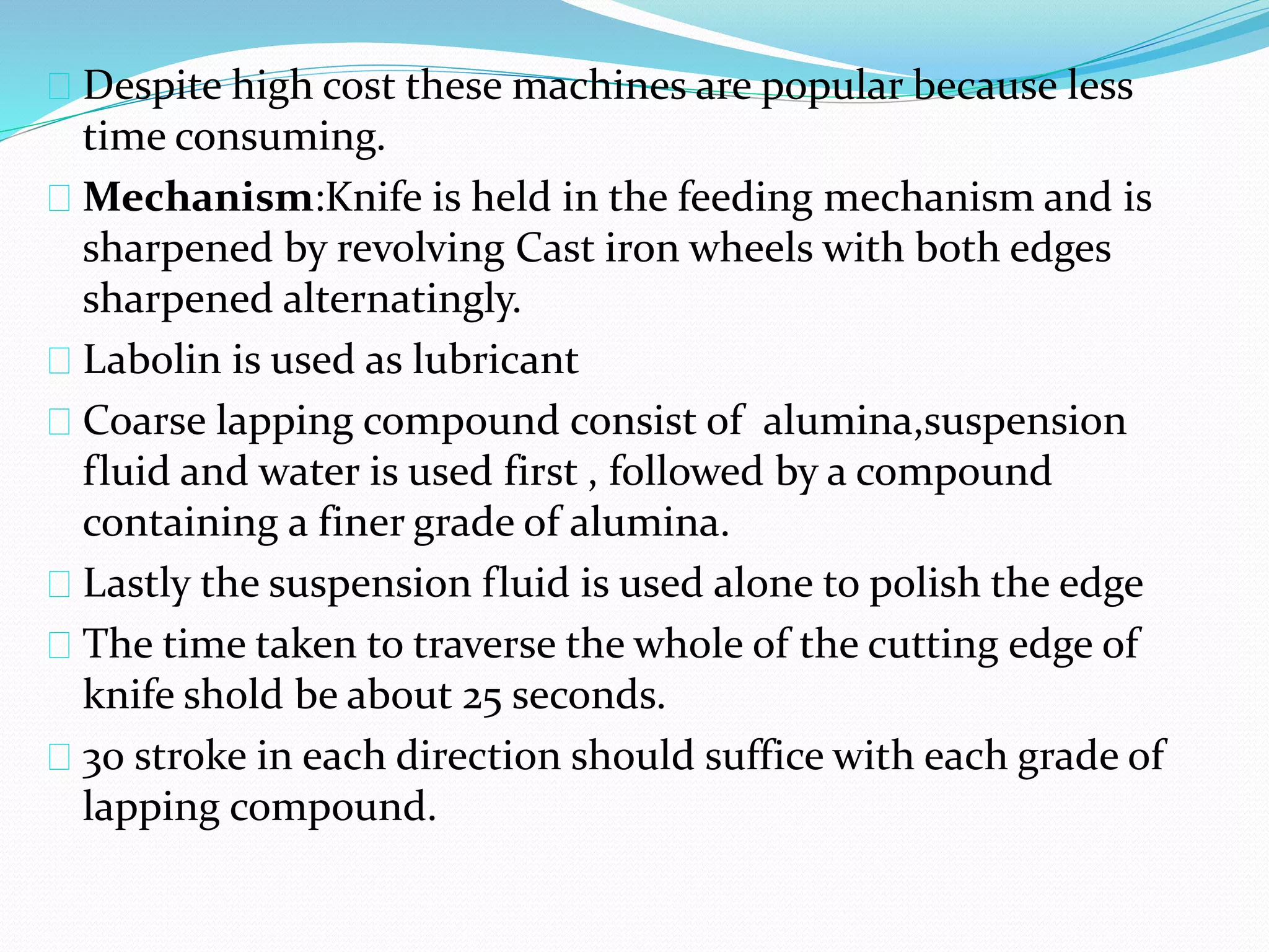 Despite high cost these machines are popular because less
time consuming.
Mechanism:Knife is held in the feeding mechanism and is
sharpened by revolving Cast iron wheels with both edges
sharpened alternatingly.
Labolin is used as lubricant
Coarse lapping compound consist of alumina,suspension
fluid and water is used first , followed by a compound
containing a finer grade of alumina.
Lastly the suspension fluid is used alone to polish the edge
The time taken to traverse the whole of the cutting edge of
knife shold be about 25 seconds.
30 stroke in each direction should suffice with each grade of
lapping compound.
 
