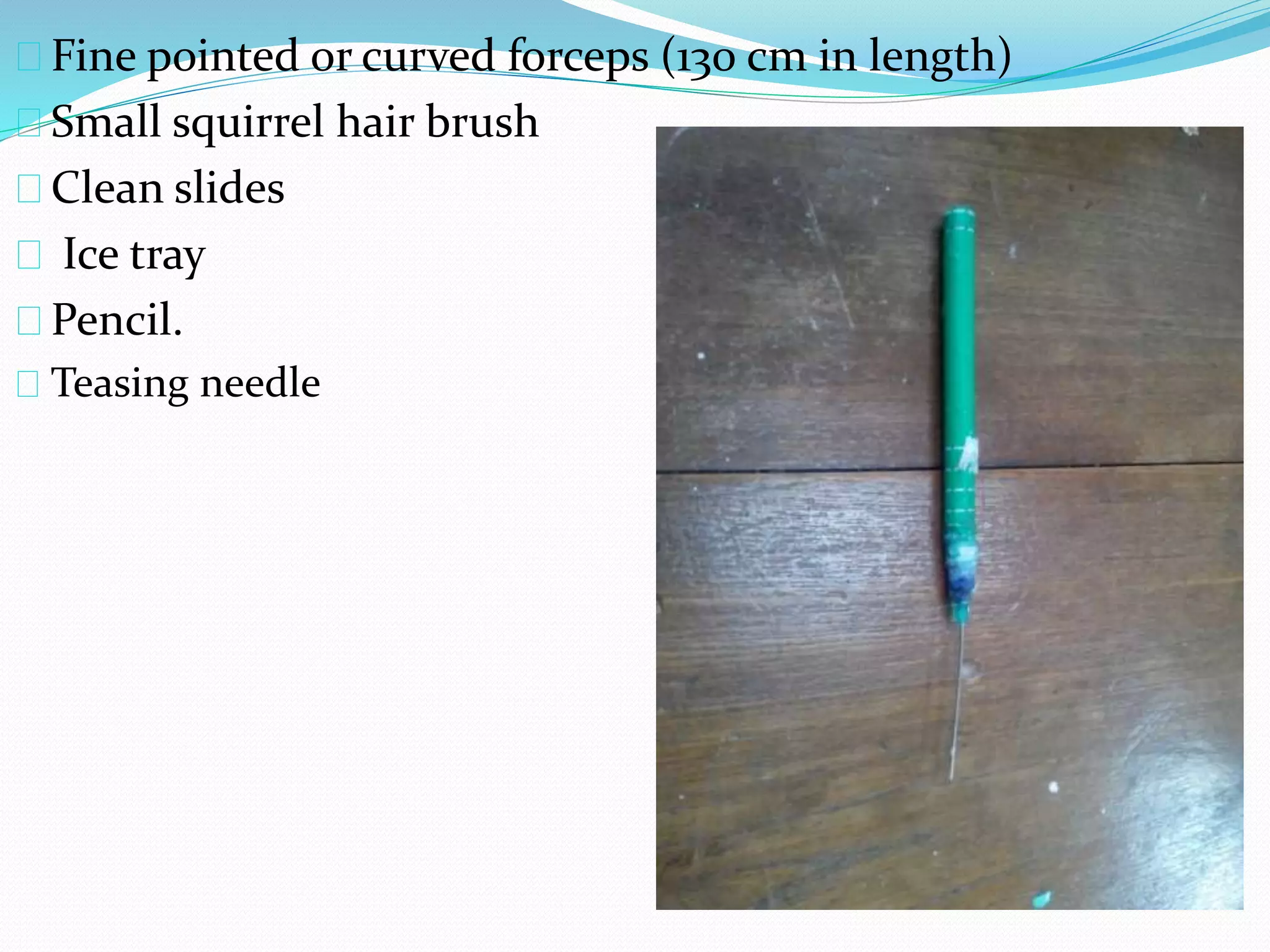 Fine pointed or curved forceps (130 cm in length)
Small squirrel hair brush
Clean slides
Ice tray
Pencil.
Teasing needle
 