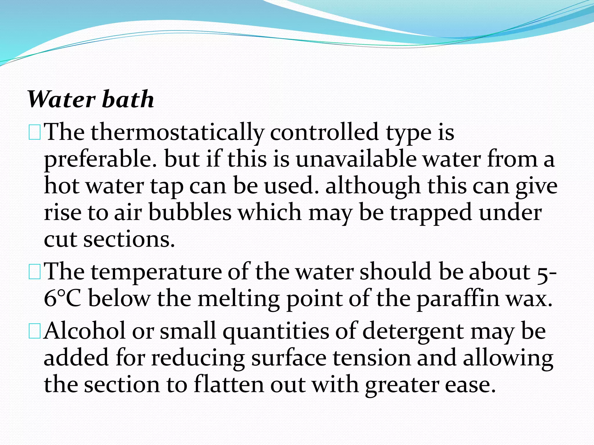 Water bath
The thermostatically controlled type is
preferable. but if this is unavailable water from a
hot water tap can be used. although this can give
rise to air bubbles which may be trapped under
cut sections.
The temperature of the water should be about 5-
6°C below the melting point of the paraffin wax.
Alcohol or small quantities of detergent may be
added for reducing surface tension and allowing
the section to flatten out with greater ease.
 