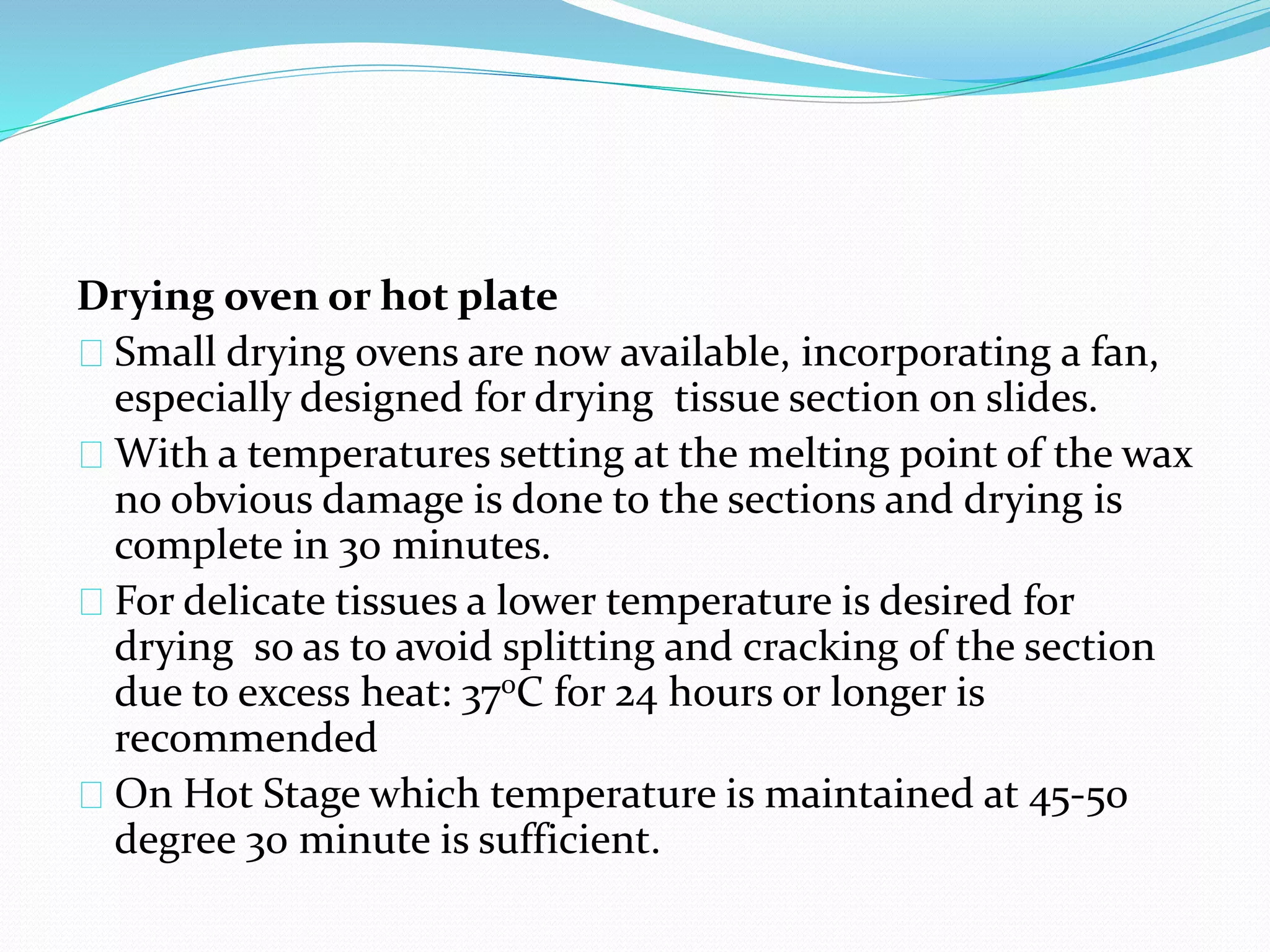 Drying oven or hot plate
Small drying ovens are now available, incorporating a fan,
especially designed for drying tissue section on slides.
With a temperatures setting at the melting point of the wax
no obvious damage is done to the sections and drying is
complete in 30 minutes.
For delicate tissues a lower temperature is desired for
drying so as to avoid splitting and cracking of the section
due to excess heat: 370C for 24 hours or longer is
recommended
On Hot Stage which temperature is maintained at 45-50
degree 30 minute is sufficient.
 