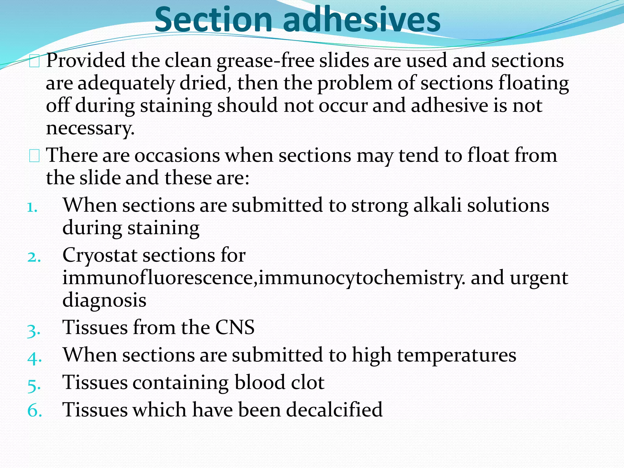 Section adhesives
Provided the clean grease-free slides are used and sections
are adequately dried, then the problem of sections floating
off during staining should not occur and adhesive is not
necessary.
There are occasions when sections may tend to float from
the slide and these are:
1. When sections are submitted to strong alkali solutions
during staining
2. Cryostat sections for
immunofluorescence,immunocytochemistry. and urgent
diagnosis
3. Tissues from the CNS
4. When sections are submitted to high temperatures
5. Tissues containing blood clot
6. Tissues which have been decalcified
 