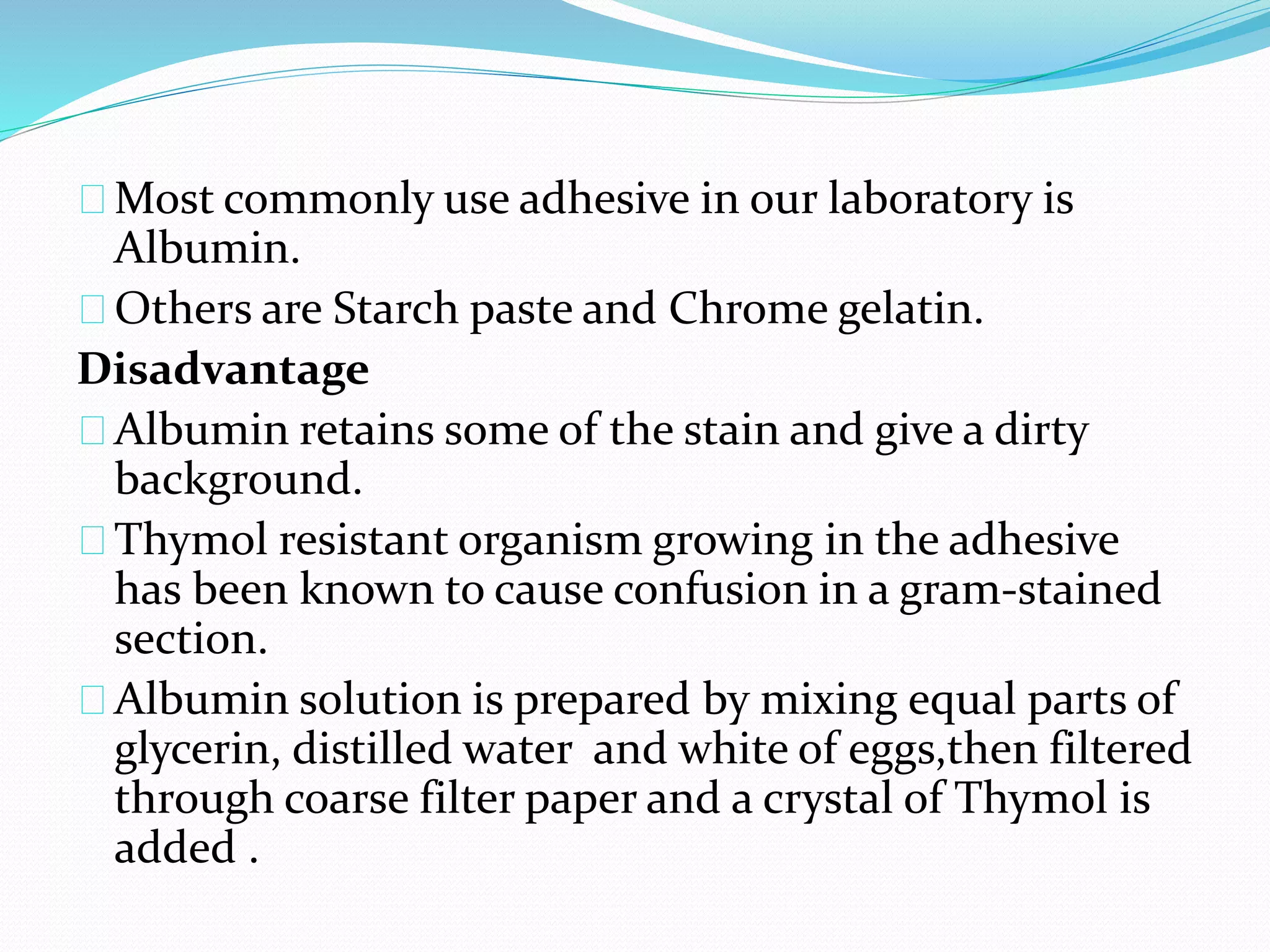 Most commonly use adhesive in our laboratory is
Albumin.
Others are Starch paste and Chrome gelatin.
Disadvantage
Albumin retains some of the stain and give a dirty
background.
Thymol resistant organism growing in the adhesive
has been known to cause confusion in a gram-stained
section.
Albumin solution is prepared by mixing equal parts of
glycerin, distilled water and white of eggs,then filtered
through coarse filter paper and a crystal of Thymol is
added .
 