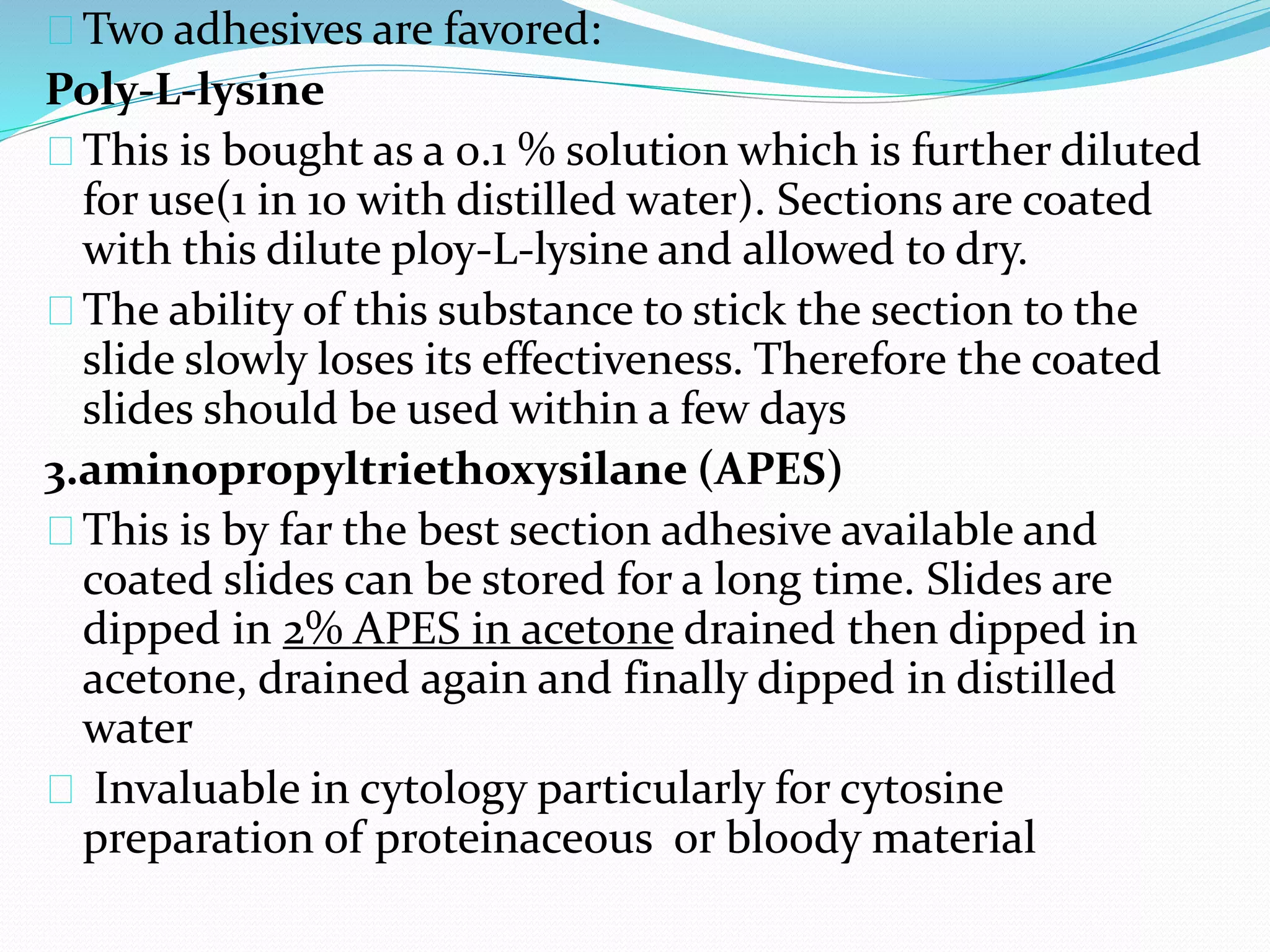 Two adhesives are favored:
Poly-L-lysine
This is bought as a 0.1 % solution which is further diluted
for use(1 in 10 with distilled water). Sections are coated
with this dilute ploy-L-lysine and allowed to dry.
The ability of this substance to stick the section to the
slide slowly loses its effectiveness. Therefore the coated
slides should be used within a few days
3.aminopropyltriethoxysilane (APES)
This is by far the best section adhesive available and
coated slides can be stored for a long time. Slides are
dipped in 2% APES in acetone drained then dipped in
acetone, drained again and finally dipped in distilled
water
Invaluable in cytology particularly for cytosine
preparation of proteinaceous or bloody material
 
