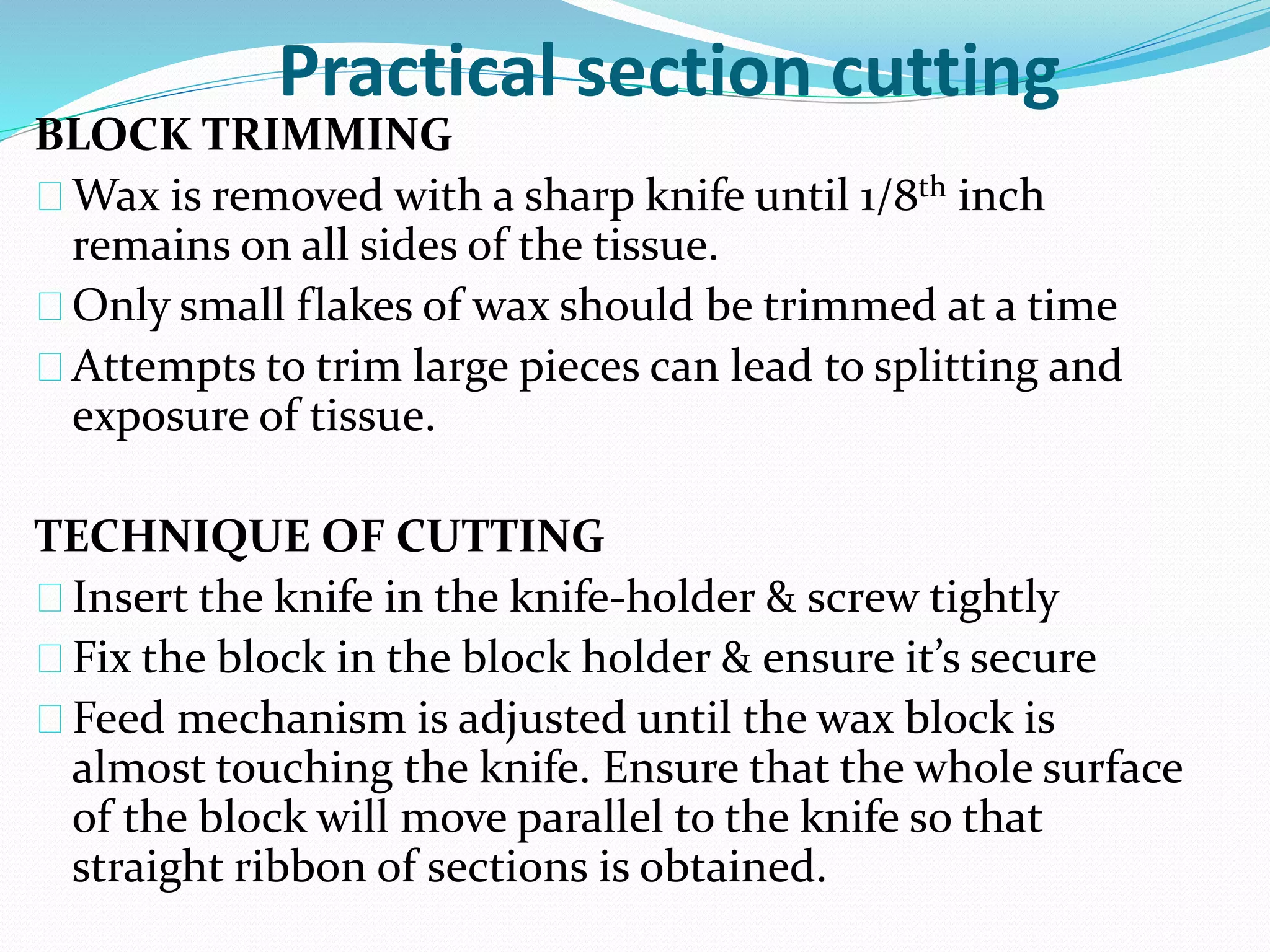 Practical section cutting
BLOCK TRIMMING
Wax is removed with a sharp knife until 1/8th inch
remains on all sides of the tissue.
Only small flakes of wax should be trimmed at a time
Attempts to trim large pieces can lead to splitting and
exposure of tissue.
TECHNIQUE OF CUTTING
Insert the knife in the knife-holder & screw tightly
Fix the block in the block holder & ensure it’s secure
Feed mechanism is adjusted until the wax block is
almost touching the knife. Ensure that the whole surface
of the block will move parallel to the knife so that
straight ribbon of sections is obtained.
 