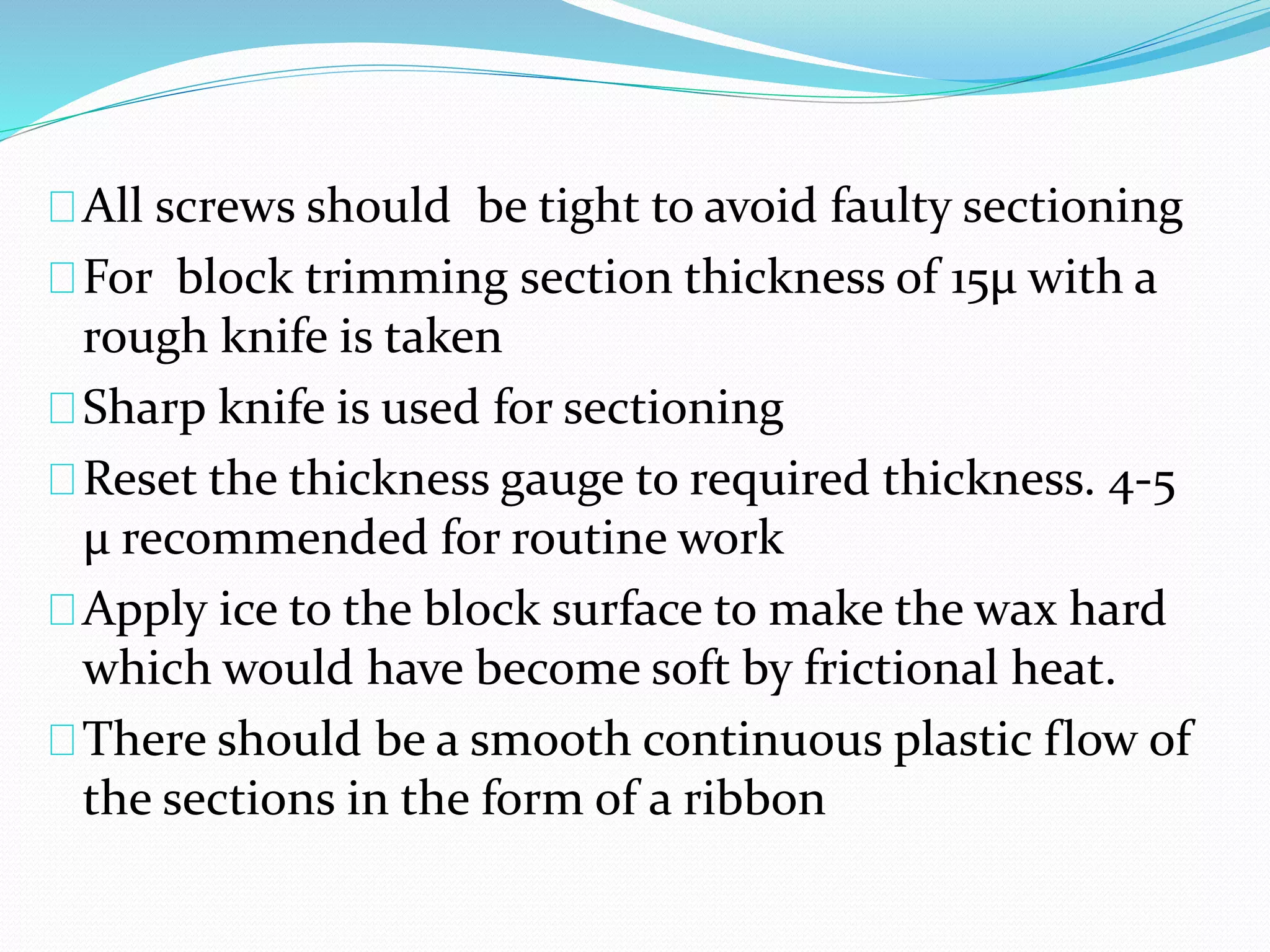 All screws should be tight to avoid faulty sectioning
For block trimming section thickness of 15µ with a
rough knife is taken
Sharp knife is used for sectioning
Reset the thickness gauge to required thickness. 4-5
μ recommended for routine work
Apply ice to the block surface to make the wax hard
which would have become soft by frictional heat.
There should be a smooth continuous plastic flow of
the sections in the form of a ribbon
 