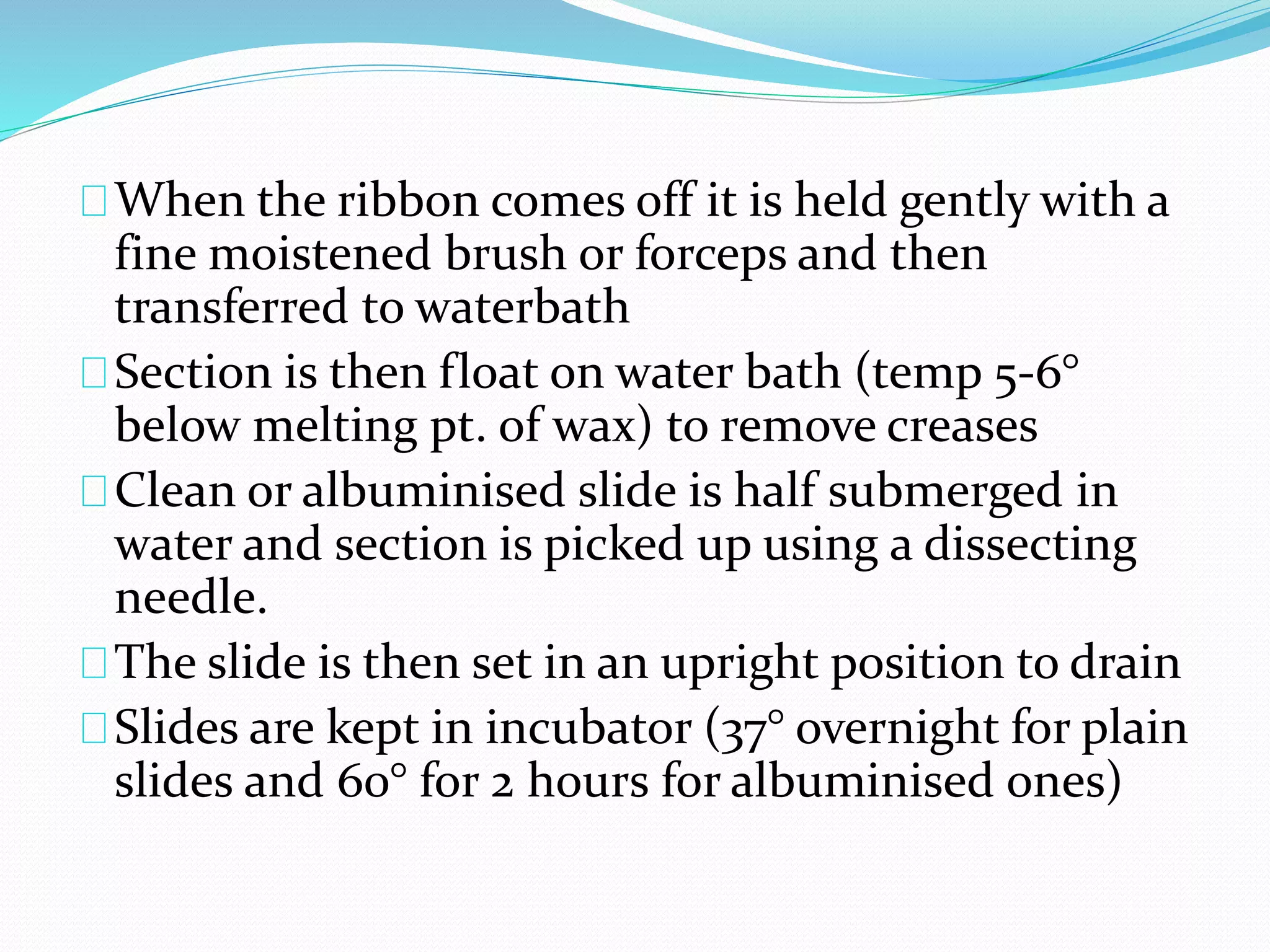 When the ribbon comes off it is held gently with a
fine moistened brush or forceps and then
transferred to waterbath
Section is then float on water bath (temp 5-6°
below melting pt. of wax) to remove creases
Clean or albuminised slide is half submerged in
water and section is picked up using a dissecting
needle.
The slide is then set in an upright position to drain
Slides are kept in incubator (37° overnight for plain
slides and 60° for 2 hours for albuminised ones)
 