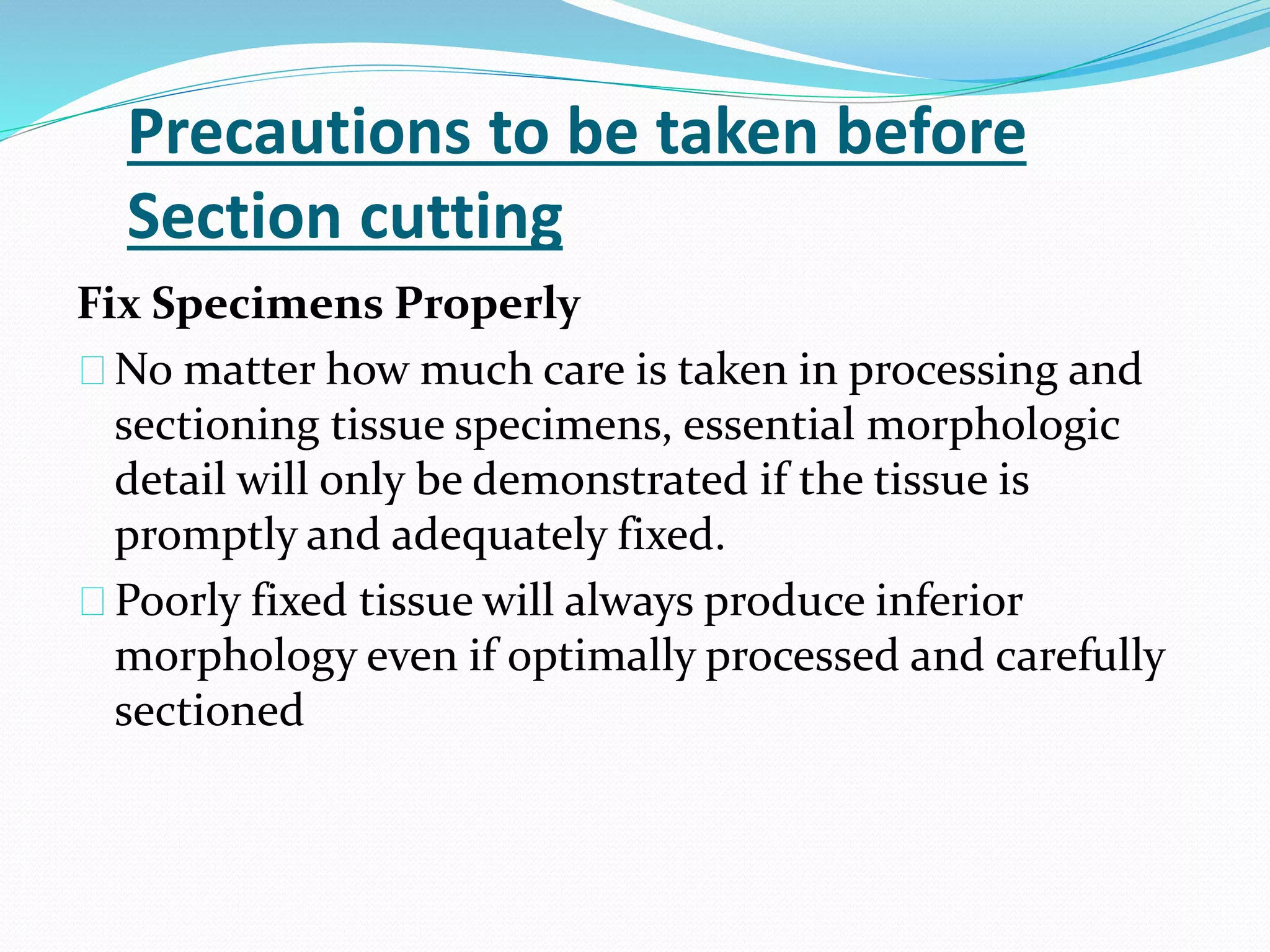 Precautions to be taken before
Section cutting
Fix Specimens Properly
No matter how much care is taken in processing and
sectioning tissue specimens, essential morphologic
detail will only be demonstrated if the tissue is
promptly and adequately fixed.
Poorly fixed tissue will always produce inferior
morphology even if optimally processed and carefully
sectioned
 