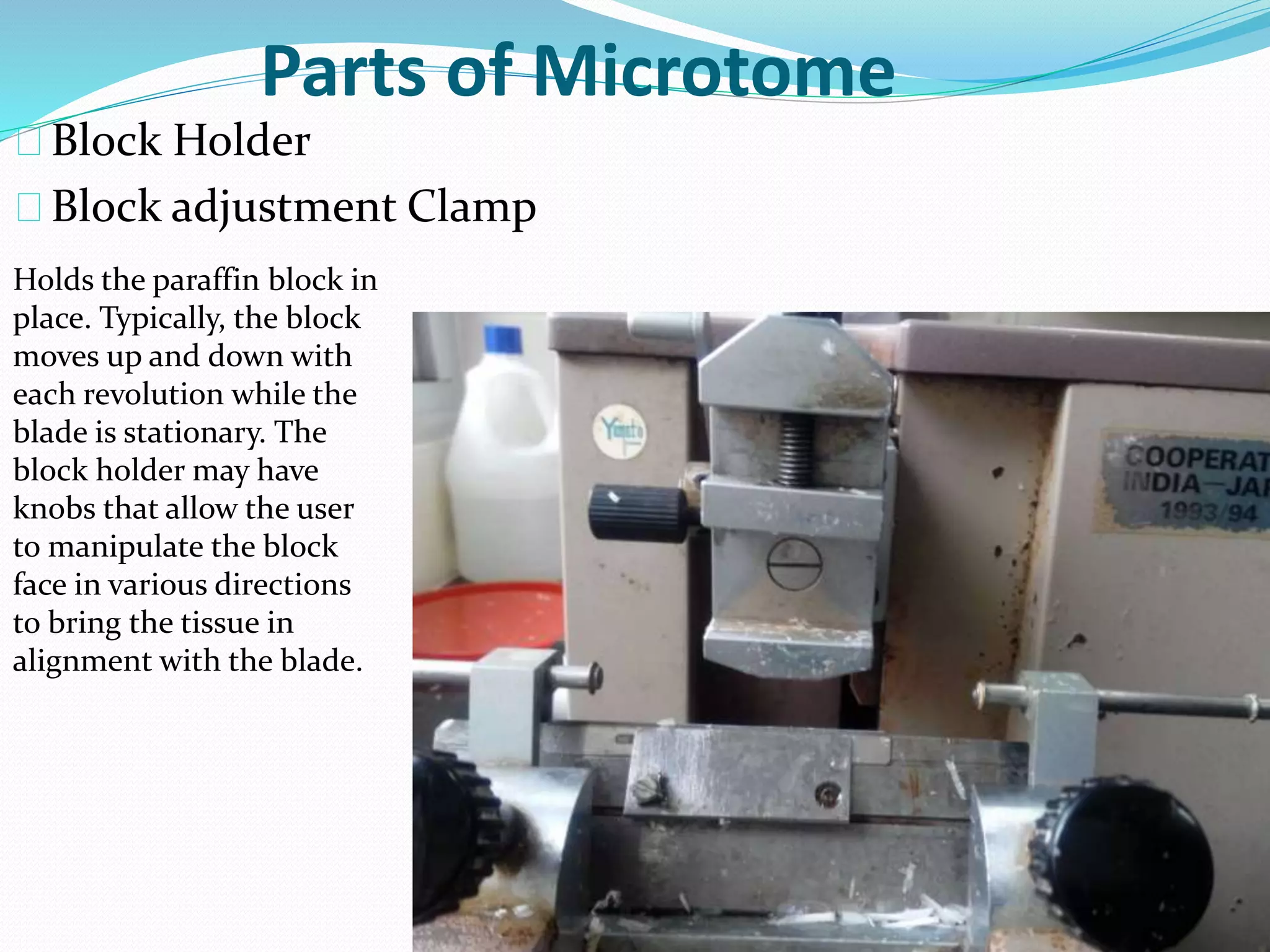 Parts of Microtome
Block Holder
Block adjustment Clamp
Holds the paraffin block in
place. Typically, the block
moves up and down with
each revolution while the
blade is stationary. The
block holder may have
knobs that allow the user
to manipulate the block
face in various directions
to bring the tissue in
alignment with the blade.
 