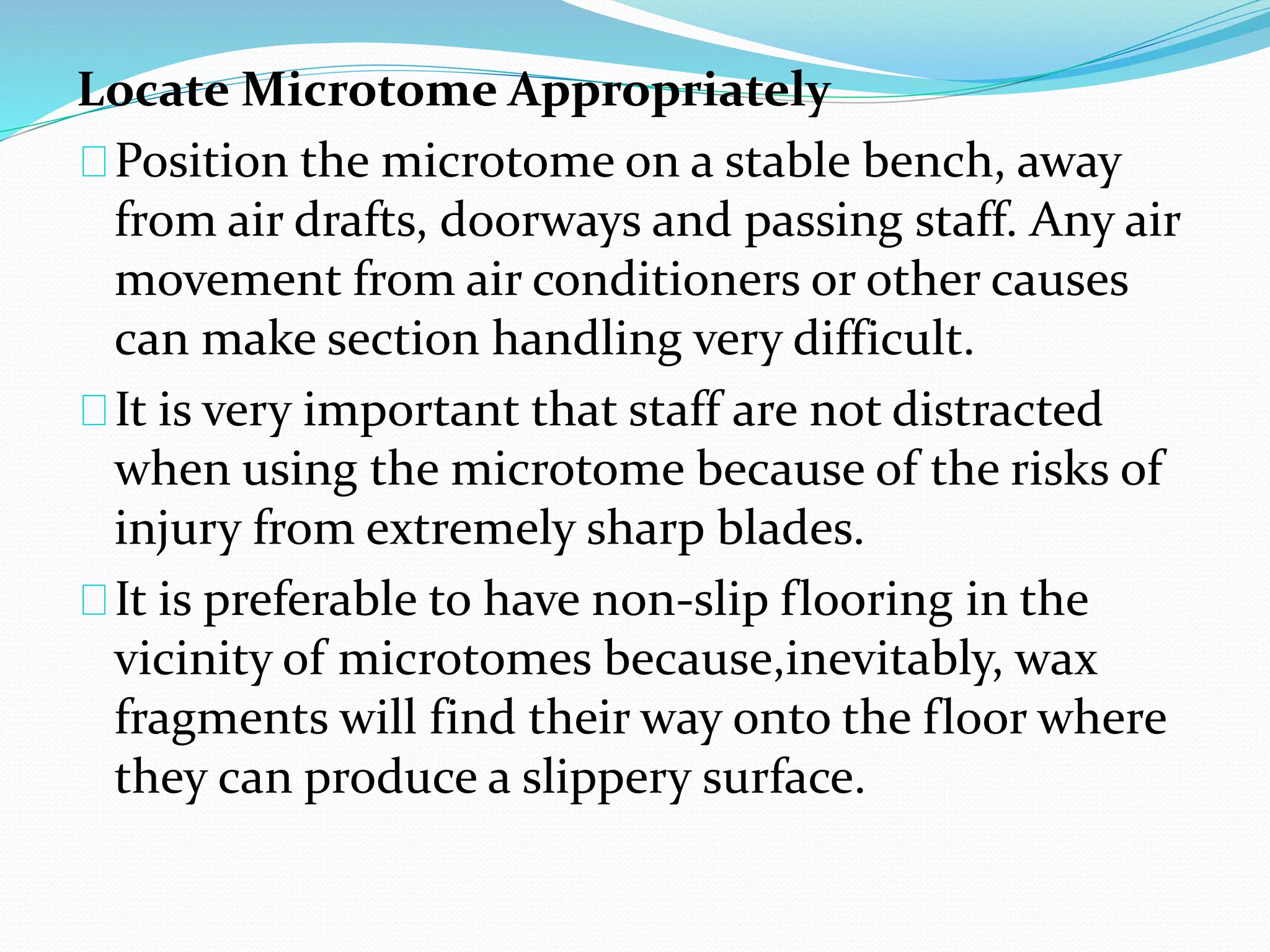 Locate Microtome Appropriately
Position the microtome on a stable bench, away
from air drafts, doorways and passing staff. Any air
movement from air conditioners or other causes
can make section handling very difficult.
It is very important that staff are not distracted
when using the microtome because of the risks of
injury from extremely sharp blades.
It is preferable to have non-slip flooring in the
vicinity of microtomes because,inevitably, wax
fragments will find their way onto the floor where
they can produce a slippery surface.
 
