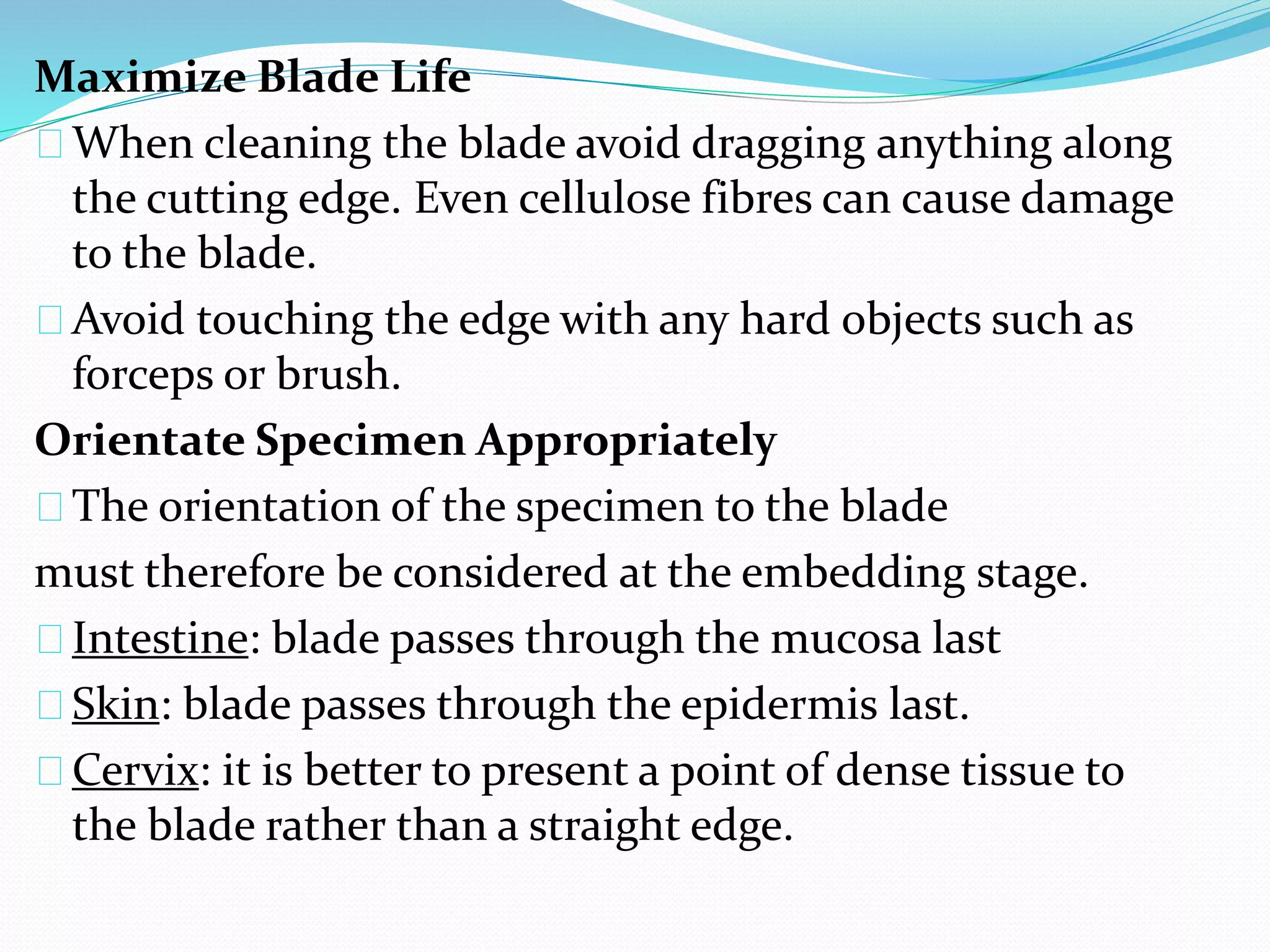 Maximize Blade Life
When cleaning the blade avoid dragging anything along
the cutting edge. Even cellulose fibres can cause damage
to the blade.
Avoid touching the edge with any hard objects such as
forceps or brush.
Orientate Specimen Appropriately
The orientation of the specimen to the blade
must therefore be considered at the embedding stage.
Intestine: blade passes through the mucosa last
Skin: blade passes through the epidermis last.
Cervix: it is better to present a point of dense tissue to
the blade rather than a straight edge.
 