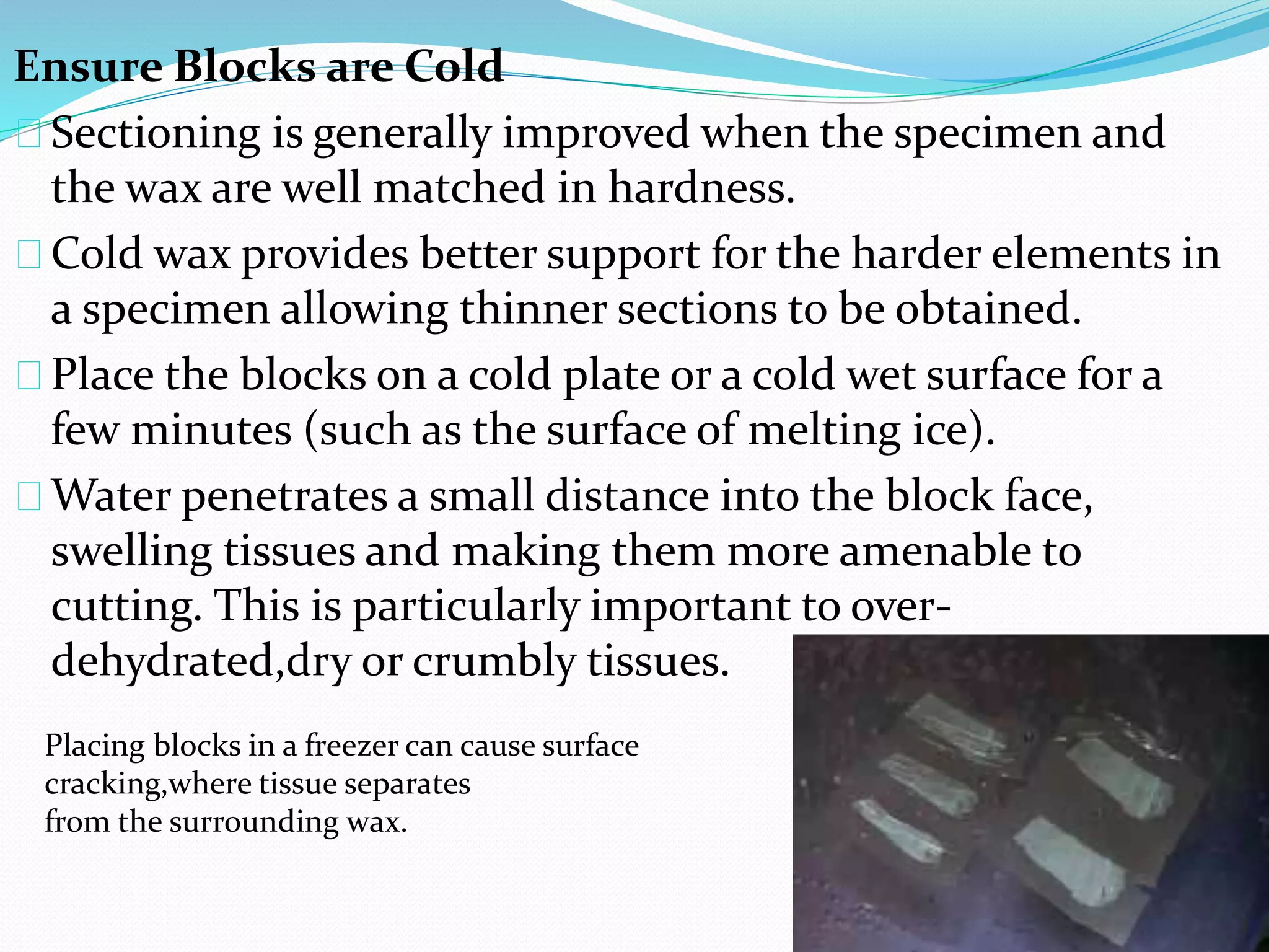Ensure Blocks are Cold
Sectioning is generally improved when the specimen and
the wax are well matched in hardness.
Cold wax provides better support for the harder elements in
a specimen allowing thinner sections to be obtained.
Place the blocks on a cold plate or a cold wet surface for a
few minutes (such as the surface of melting ice).
Water penetrates a small distance into the block face,
swelling tissues and making them more amenable to
cutting. This is particularly important to over-
dehydrated,dry or crumbly tissues.
Placing blocks in a freezer can cause surface
cracking,where tissue separates
from the surrounding wax.
 