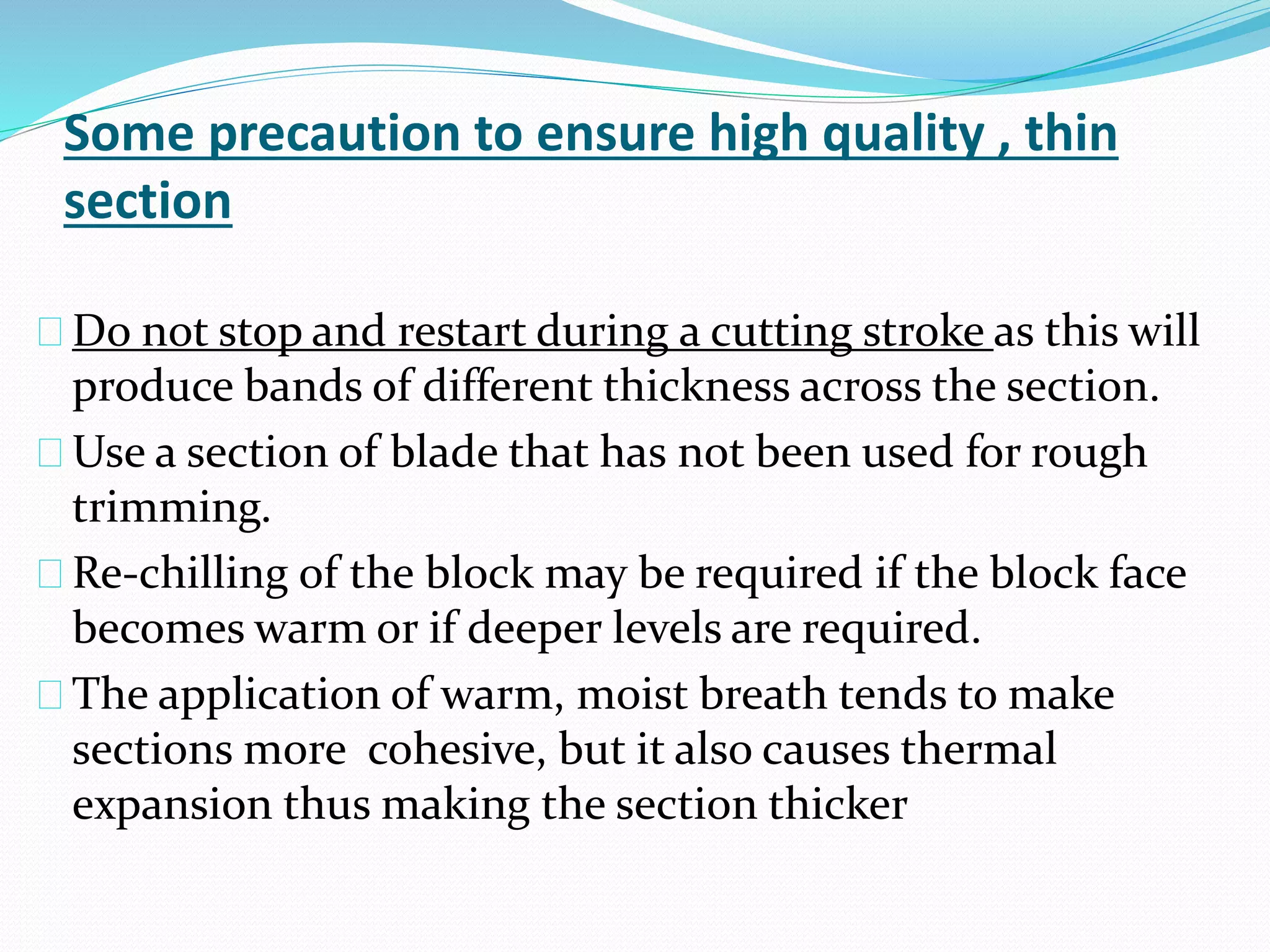 Some precaution to ensure high quality , thin
section
Do not stop and restart during a cutting stroke as this will
produce bands of different thickness across the section.
Use a section of blade that has not been used for rough
trimming.
Re-chilling of the block may be required if the block face
becomes warm or if deeper levels are required.
The application of warm, moist breath tends to make
sections more cohesive, but it also causes thermal
expansion thus making the section thicker
 