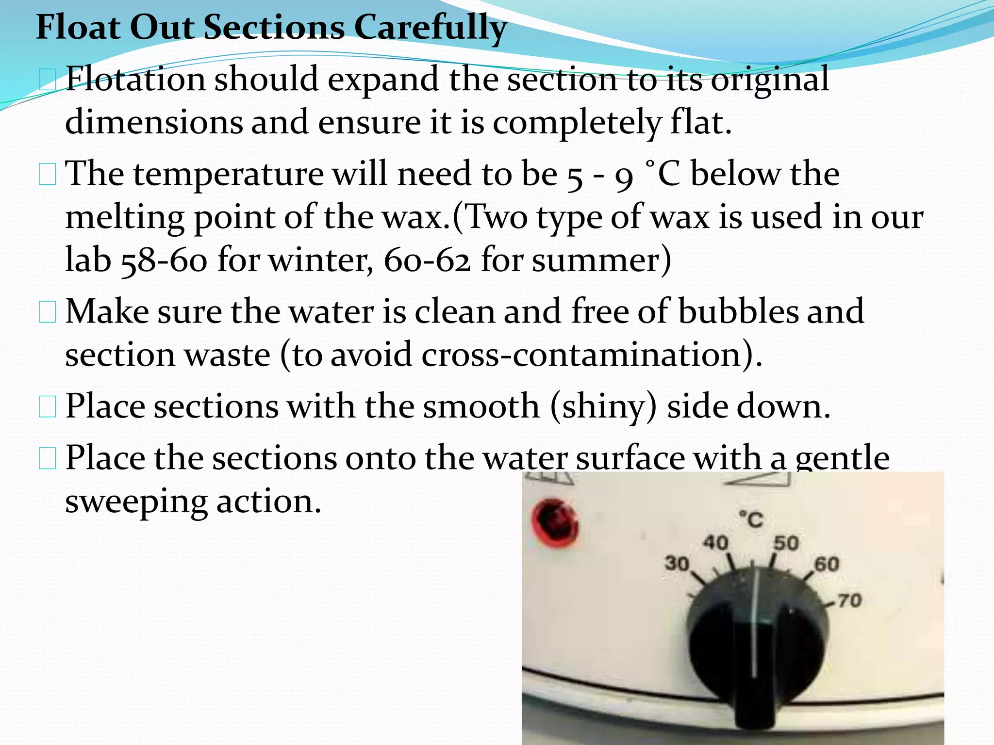 Float Out Sections Carefully
Flotation should expand the section to its original
dimensions and ensure it is completely flat.
The temperature will need to be 5 - 9 ˚C below the
melting point of the wax.(Two type of wax is used in our
lab 58-60 for winter, 60-62 for summer)
Make sure the water is clean and free of bubbles and
section waste (to avoid cross-contamination).
Place sections with the smooth (shiny) side down.
Place the sections onto the water surface with a gentle
sweeping action.
 