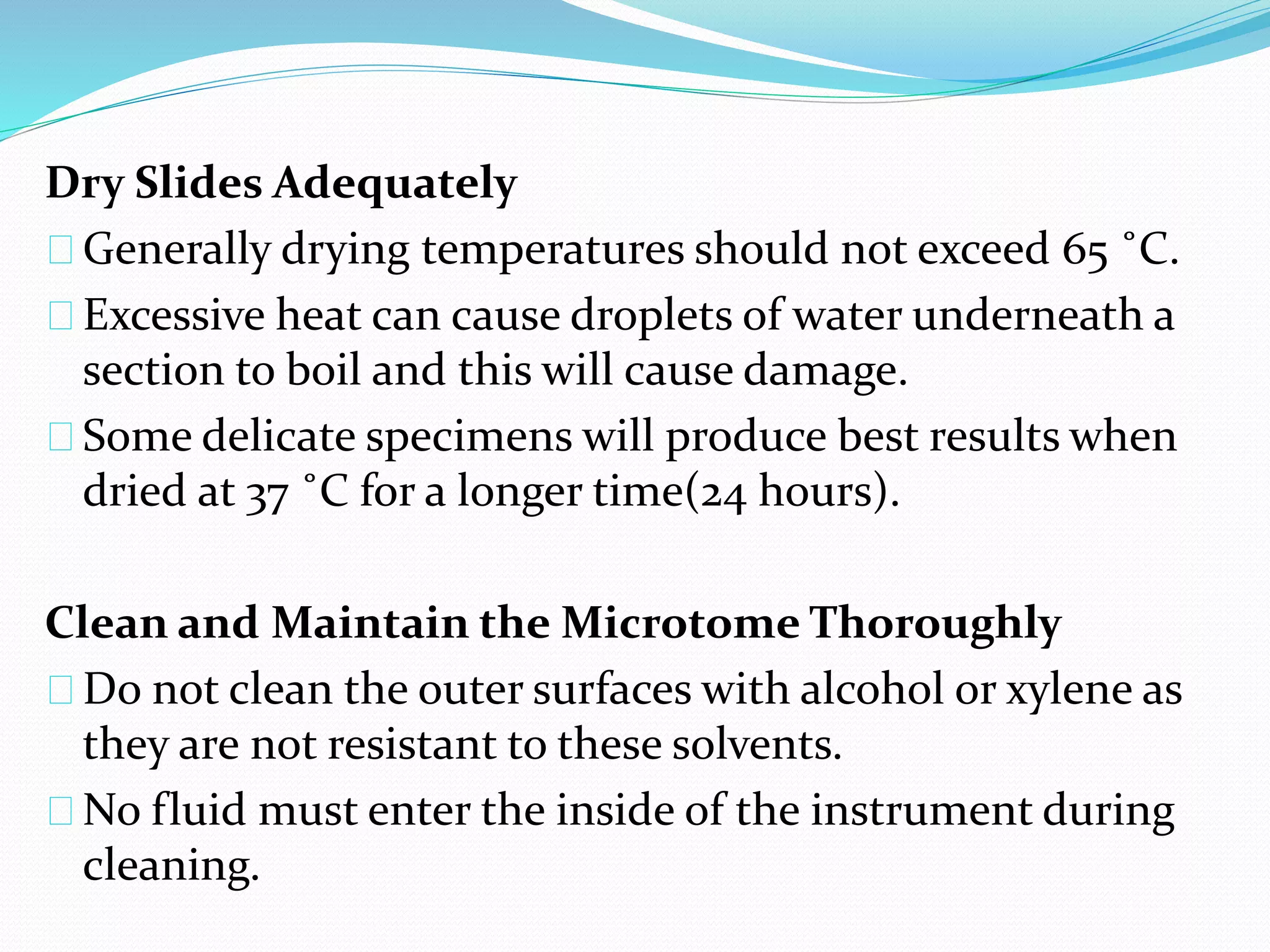 Dry Slides Adequately
Generally drying temperatures should not exceed 65 ˚C.
Excessive heat can cause droplets of water underneath a
section to boil and this will cause damage.
Some delicate specimens will produce best results when
dried at 37 ˚C for a longer time(24 hours).
Clean and Maintain the Microtome Thoroughly
Do not clean the outer surfaces with alcohol or xylene as
they are not resistant to these solvents.
No fluid must enter the inside of the instrument during
cleaning.
 