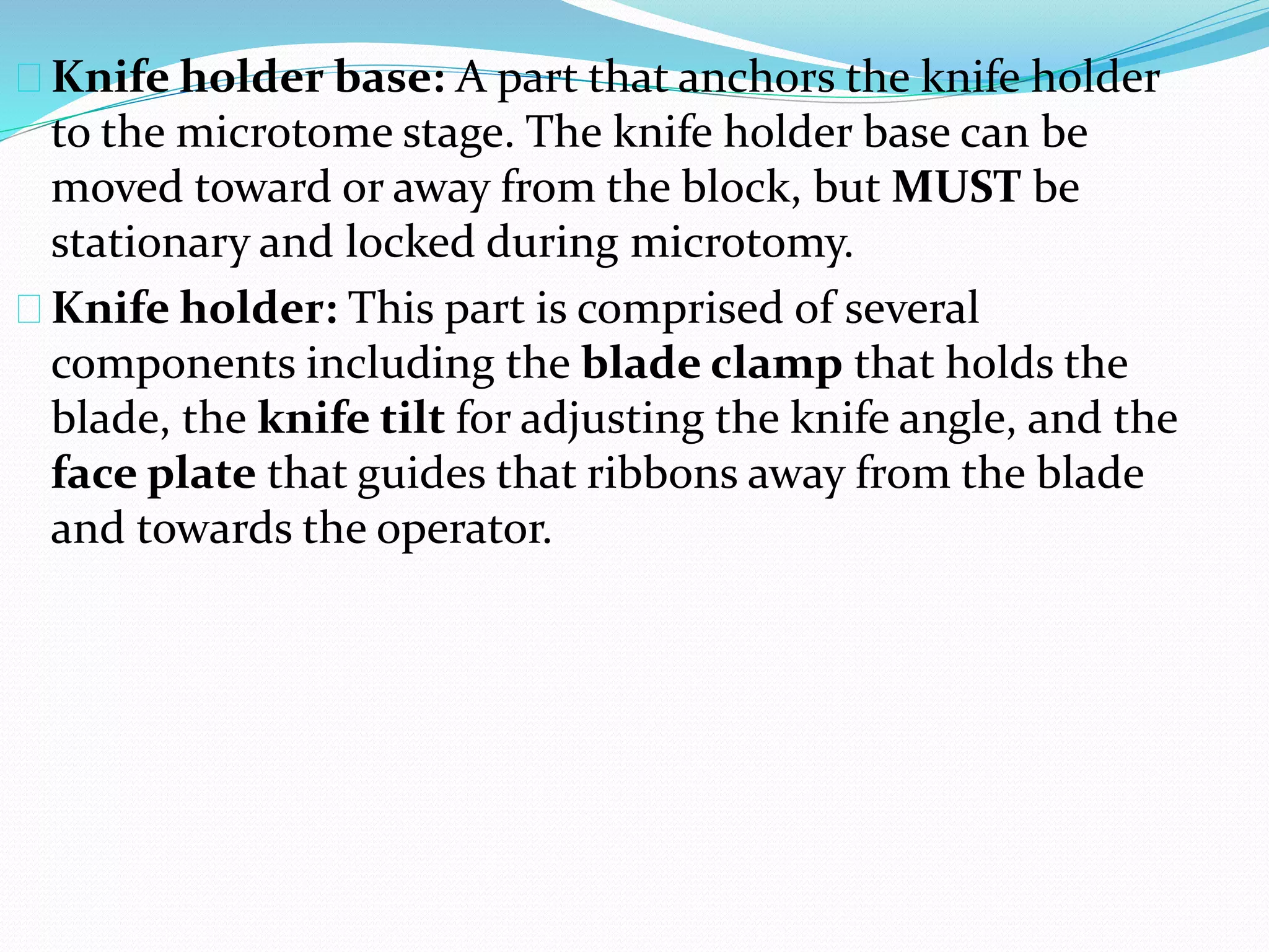 Knife holder base: A part that anchors the knife holder
to the microtome stage. The knife holder base can be
moved toward or away from the block, but MUST be
stationary and locked during microtomy.
Knife holder: This part is comprised of several
components including the blade clamp that holds the
blade, the knife tilt for adjusting the knife angle, and the
face plate that guides that ribbons away from the blade
and towards the operator.
 