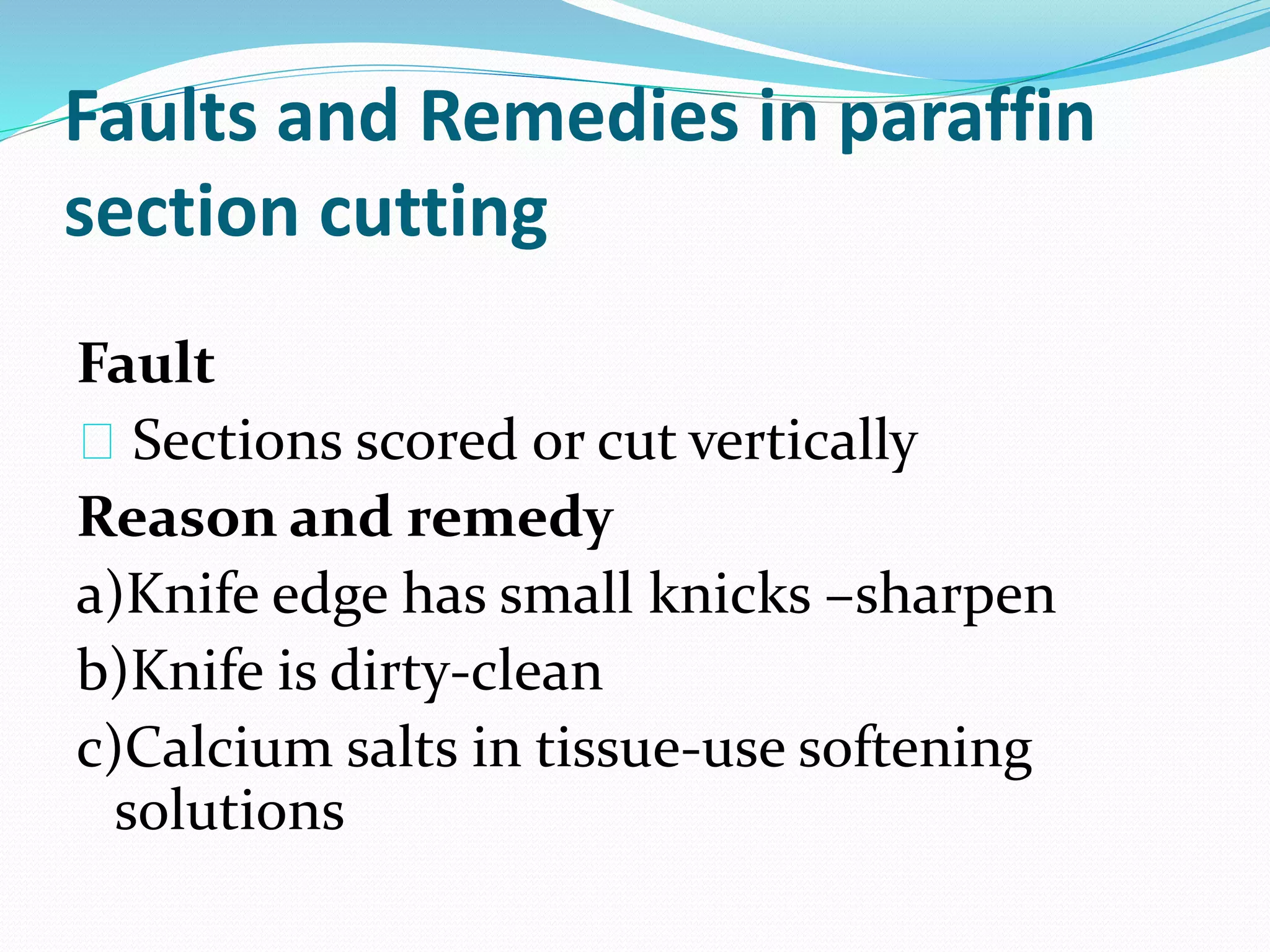 Faults and Remedies in paraffin
section cutting
Fault
Sections scored or cut vertically
Reason and remedy
a)Knife edge has small knicks –sharpen
b)Knife is dirty-clean
c)Calcium salts in tissue-use softening
solutions
 