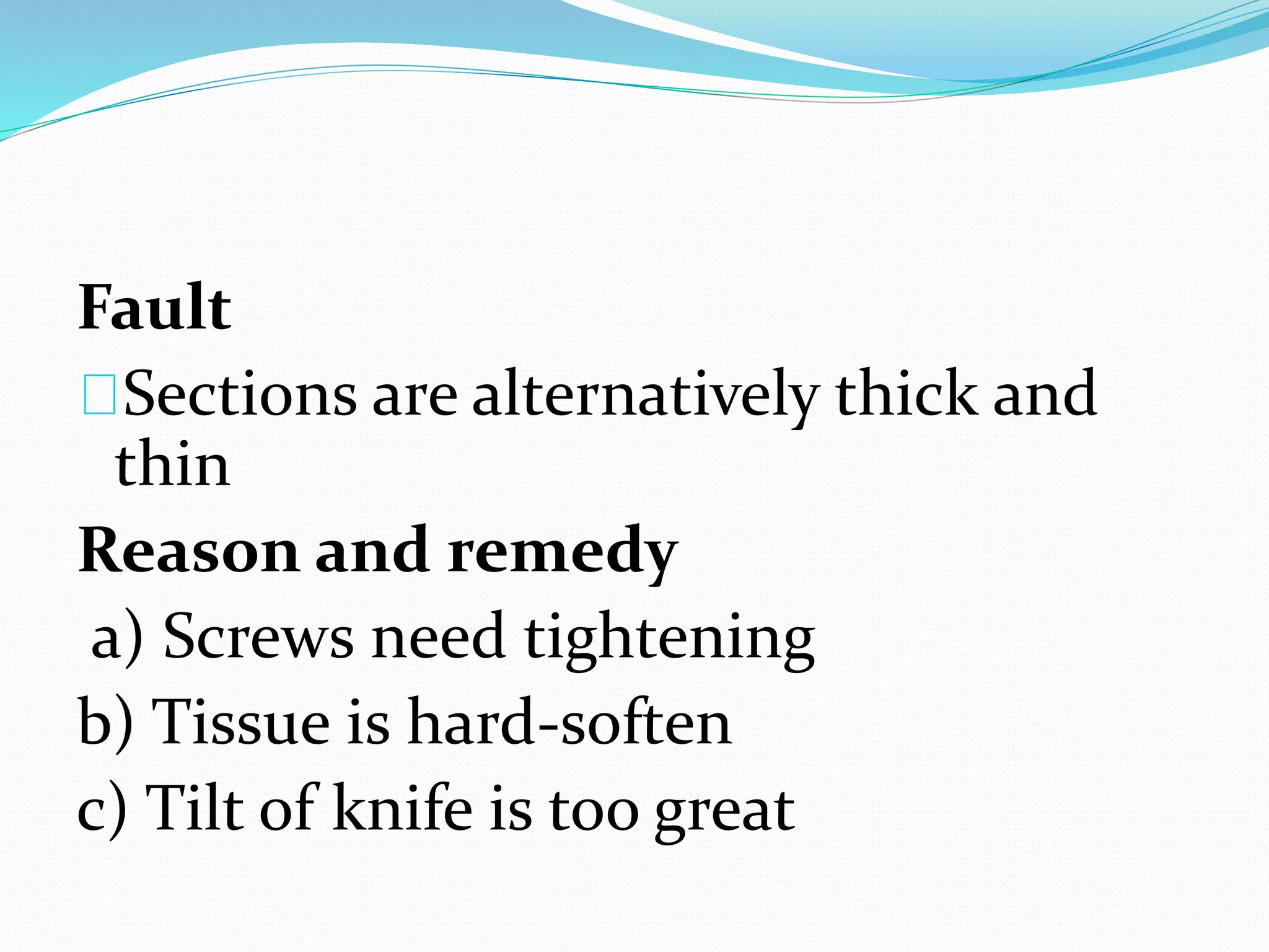 Fault
Sections are alternatively thick and
thin
Reason and remedy
a) Screws need tightening
b) Tissue is hard-soften
c) Tilt of knife is too great
 