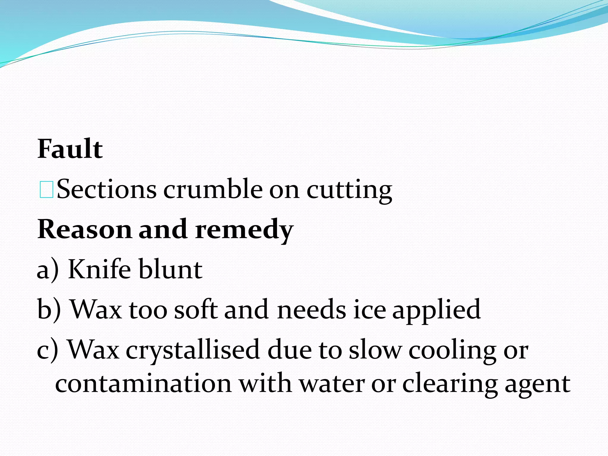 Fault
Sections crumble on cutting
Reason and remedy
a) Knife blunt
b) Wax too soft and needs ice applied
c) Wax crystallised due to slow cooling or
contamination with water or clearing agent
 