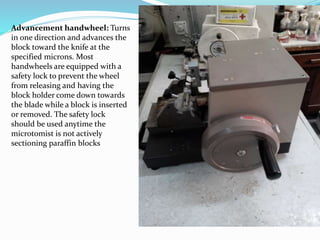 Advancement handwheel: Turns
in one direction and advances the
block toward the knife at the
specified microns. Most
handwheels are equipped with a
safety lock to prevent the wheel
from releasing and having the
block holder come down towards
the blade while a block is inserted
or removed. The safety lock
should be used anytime the
microtomist is not actively
sectioning paraffin blocks
 