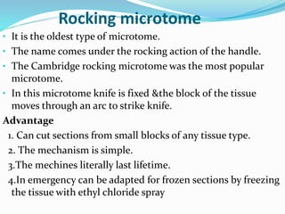 Rocking microtome
• It is the oldest type of microtome.
• The name comes under the rocking action of the handle.
• The Cambridge rocking microtome was the most popular
microtome.
• In this microtome knife is fixed &the block of the tissue
moves through an arc to strike knife.
Advantage
1. Can cut sections from small blocks of any tissue type.
2. The mechanism is simple.
3.The mechines literally last lifetime.
4.In emergency can be adapted for frozen sections by freezing
the tissue with ethyl chloride spray
 