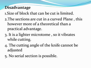 Disadvantage
1.Size of block that can be cut is limited.
2.The sections are cut in a curved Plane , this
however more of a theoretical than a
practical advantage.
3. It is a lighter microtome , so it vibrates
while cutting.
4. The cutting angle of the knife cannot be
adjusted
5. No serial section is possible.
 