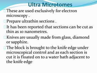 Ultra Microtomes
These are used exclusively for electron
microscopy .
Prepare ultrathin sections .
It has been reported that sections can be cut as
thin as 10 nanometres.
Knives are usually made from glass, diamond
or sapphire.
The block is brought to the knife edge under
microscopical control and as each section is
cut it is floated on to a water bath adjacent to
the knife edge
 