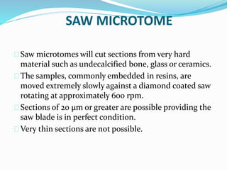 SAW MICROTOME
Saw microtomes will cut sections from very hard
material such as undecalcified bone, glass or ceramics.
The samples, commonly embedded in resins, are
moved extremely slowly against a diamond coated saw
rotating at approximately 600 rpm.
Sections of 20 µm or greater are possible providing the
saw blade is in perfect condition.
Very thin sections are not possible.
 