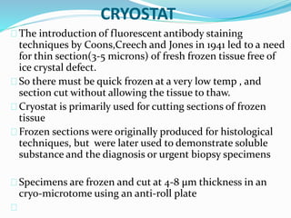 CRYOSTAT
The introduction of fluorescent antibody staining
techniques by Coons,Creech and Jones in 1941 led to a need
for thin section(3-5 microns) of fresh frozen tissue free of
ice crystal defect.
So there must be quick frozen at a very low temp , and
section cut without allowing the tissue to thaw.
Cryostat is primarily used for cutting sections of frozen
tissue
Frozen sections were originally produced for histological
techniques, but were later used to demonstrate soluble
substance and the diagnosis or urgent biopsy specimens
Specimens are frozen and cut at 4-8 μm thickness in an
cryo-microtome using an anti-roll plate
 