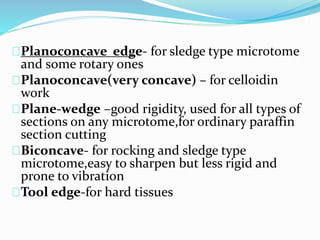 Planoconcave edge- for sledge type microtome
and some rotary ones
Planoconcave(very concave) – for celloidin
work
Plane-wedge –good rigidity, used for all types of
sections on any microtome,for ordinary paraffin
section cutting
Biconcave- for rocking and sledge type
microtome,easy to sharpen but less rigid and
prone to vibration
Tool edge-for hard tissues
 