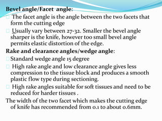 Bevel angle/Facet angle:
The facet angle is the angle between the two facets that
form the cutting edge
Usually vary between 27-32. Smaller the bevel angle
sharper is the knife, however too small bevel angle
permits elastic distortion of the edge.
Rake and clearance angles/wedge angle:
Standard wedge angle 15 degree
High rake angle and low clearance angle gives less
compression to the tissue block and produces a smooth
plastic flow type during sectioning.
High rake angles suitable for soft tissues and need to be
reduced for harder tissues .
The width of the two facet which makes the cutting edge
of knife has recommended from 0.1 to about 0.6mm.
 