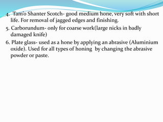 4. Tam’o Shanter Scotch- good medium hone, very soft with short
life. For removal of jagged edges and finishing.
5. Carborundum- only for coarse work(large nicks in badly
damaged knife)
6. Plate glass- used as a hone by applying an abrasive (Aluminium
oxide). Used for all types of honing by changing the abrasive
powder or paste.
 