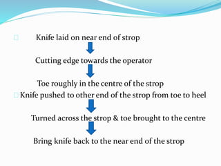 Knife laid on near end of strop
Cutting edge towards the operator
Toe roughly in the centre of the strop
Knife pushed to other end of the strop from toe to heel
Turned across the strop & toe brought to the centre
Bring knife back to the near end of the strop
 