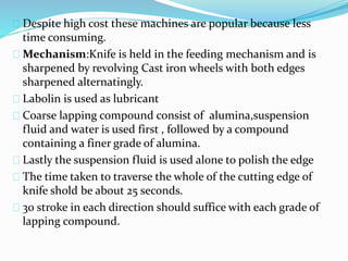 Despite high cost these machines are popular because less
time consuming.
Mechanism:Knife is held in the feeding mechanism and is
sharpened by revolving Cast iron wheels with both edges
sharpened alternatingly.
Labolin is used as lubricant
Coarse lapping compound consist of alumina,suspension
fluid and water is used first , followed by a compound
containing a finer grade of alumina.
Lastly the suspension fluid is used alone to polish the edge
The time taken to traverse the whole of the cutting edge of
knife shold be about 25 seconds.
30 stroke in each direction should suffice with each grade of
lapping compound.
 