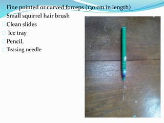 Fine pointed or curved forceps (130 cm in length)
Small squirrel hair brush
Clean slides
Ice tray
Pencil.
Teasing needle
 