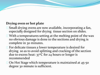 Drying oven or hot plate
Small drying ovens are now available, incorporating a fan,
especially designed for drying tissue section on slides.
With a temperatures setting at the melting point of the wax
no obvious damage is done to the sections and drying is
complete in 30 minutes.
For delicate tissues a lower temperature is desired for
drying so as to avoid splitting and cracking of the section
due to excess heat: 370C for 24 hours or longer is
recommended
On Hot Stage which temperature is maintained at 45-50
degree 30 minute is sufficient.
 
