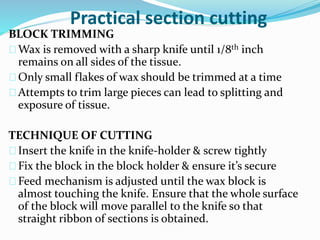Practical section cutting
BLOCK TRIMMING
Wax is removed with a sharp knife until 1/8th inch
remains on all sides of the tissue.
Only small flakes of wax should be trimmed at a time
Attempts to trim large pieces can lead to splitting and
exposure of tissue.
TECHNIQUE OF CUTTING
Insert the knife in the knife-holder & screw tightly
Fix the block in the block holder & ensure it’s secure
Feed mechanism is adjusted until the wax block is
almost touching the knife. Ensure that the whole surface
of the block will move parallel to the knife so that
straight ribbon of sections is obtained.
 