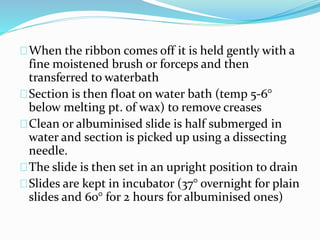 When the ribbon comes off it is held gently with a
fine moistened brush or forceps and then
transferred to waterbath
Section is then float on water bath (temp 5-6°
below melting pt. of wax) to remove creases
Clean or albuminised slide is half submerged in
water and section is picked up using a dissecting
needle.
The slide is then set in an upright position to drain
Slides are kept in incubator (37° overnight for plain
slides and 60° for 2 hours for albuminised ones)
 