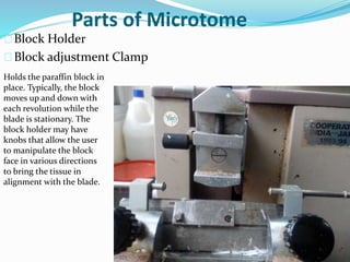 Parts of Microtome
Block Holder
Block adjustment Clamp
Holds the paraffin block in
place. Typically, the block
moves up and down with
each revolution while the
blade is stationary. The
block holder may have
knobs that allow the user
to manipulate the block
face in various directions
to bring the tissue in
alignment with the blade.
 