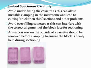 Embed Specimens Carefully
Avoid under-filling the cassette as this can allow
unstable clamping in the microtome and lead to
cutting “thick then thin” sections and other problems.
Avoid over-filling cassettes as this can interfere with
the correct alignment of the block face for sectioning.
Any excess wax on the outside of a cassette should be
removed before clamping to ensure the block is firmly
held during sectioning.
 